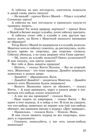 33
À ñîáà÷êà íà íèõ ïîãëÿäåëà, õâîñòèêîì ïîìàõàëà
è äàâàé ñíîâà öâåòû íþõàòü!
– Íå íþõàé! – êðè÷àò Êàòÿ ñ Ìàíåé. – Óéäè ñ êëóìáû!
Ñëîìàåøü öâåòû!
À ñîáà÷êà íà íèõ ïîãëÿäåëà è ïðèíÿëàñü êàêóþ-òî
òðàâèíêó æåâàòü.
– Ïëþíü! Òû çà÷åì ïðèðîäó ïîðòèøü? – êðè÷àò Êàòÿ
ñ Ìàíåé è áåãàþò âîêðóã êëóìáû, õîòÿò ñîáà÷êó ïðîãíàòü.
À ñîáà÷êà ñòîèò ñåáå â êëóìáå è óæå äðóãóþ òðà-
âèíêó æóёò, íà Êàòþ ñ Ìàíå÷êîé íèêàêîãî âíèìàíèÿ
íå îáðàùàåò!
Òîãäà Êàòÿ ñ Ìàíåé íå âûäåðæàëè è â êëóìáó ïîëåçëè.
Ìàíå÷êà õîòåëà ñîáà÷êó ñõâàòèòü, äà ðàñòÿíóëàñü, øëёï-
íóëàñü ïðÿìî íà ãåîðãèíû, äâà ãåîðãèíà ñëîìàëà.
Ñîáà÷êà óáåæàëà, à èç îêíà äâîðíèê òёòÿ Ñèìà êðè÷èò:
– Ýé, îïÿòü íà êëóìáó ïîëåçëè?! Îïÿòü õóëèãàíèòå?!
ß âàì ïîêàæó, êàê öâåòû ëîìàòü!
Âîò òåáå è Äåíü çàùèòû ïðèðîäû!
– Íè÷åãî, – ñêàçàë Êîñòÿ Ïàëêèí. – Âû íå îãîð÷àé-
òåñü. Æèâîòíûå – ýòî òîæå ïðèðîäà. Äàâàéòå çàùèùàòü
æèâîòíûõ â íàøåì äâîðå.
– Äàâàéòå! – îáðàäîâàëàñü Êàòÿ.
– Äàâàéòå! Äàâàéòå! – çàêðè÷àëà Ìàíå÷êà. – Äàâàéòå
íàøåãî êîòà Ìûøêèíà áóäåì çàùèùàòü!
– Âàøåãî Ìûøêèíà íèêòî íå îáèæàåò, – ñêàçàë
Êîñòÿ. – À íàäî ïðîâåðèòü, âäðóã â íàøåì äâîðå ê æè-
âîòíûì êòî-íèáóäü ïëîõî îòíîñèòñÿ?
– À êàê æå ìû ïðîâåðèì? – ñêàçàëà Êàòÿ.
– Íàäî õîäèòü ïî êâàðòèðàì, – ñêàçàë Êîñòÿ. – Âû
èäèòå â ýòîò ïîäúåçä. À ÿ ïîéäó â òîò. È åñëè âû óâèäèòå,
÷òî êòî-íèáóäü æèâîòíûõ íå êîðìèò èëè åùё êàê-íèáóäü
îáèæàåò, ìû íàïèøåì ïèñüìî â æóðíàë «Äðóã ïðèðîäû».
– Ïðàâèëüíî, – ñêàçàëà Êàòÿ. – Ïîøëè, Ìàíü.
È îíè ñòàëè çâîíèòü ïîäðÿä âî âñå êâàðòèðû, çàõî-
äèòü è ñïðàøèâàòü:
– Ñêàæèòå, ïîæàëóéñòà, ó âàñ åñòü êàêèå-íèáóäü
æèâîòíûå?
 