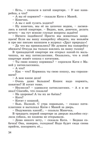 34
– Åñòü, – ñêàçàëè â ïÿòîé êâàðòèðå. – Ó íàñ êàíà-
ðåéêà, à ÷òî?
– À âû åё êîðìèòå? – ñêàçàëè Êàòÿ ñ Ìàíåé.
– Êîíå÷íî.
– À âû ñ íåé ãóëÿòü õîäèòå?
– Íó êîíå÷íî, ìû åё íà öåïî÷êå âîäèì, – çàñìåÿ-
ëèñü â ïÿòîé êâàðòèðå. – Âèäíî, âàì, äåâî÷êè, äåëàòü
íå÷åãî – âû òóò âñÿêèå ãëóïûå âîïðîñû çàäàёòå!
– Íè÷åãî ïîäîáíîãî! Ïðîñòî ìû æèâîòíûõ çàùè-
ùàåì! Åñëè âû âàøó êàíàðåéêó îáèäèòå, ìû âîçüìёì
è ïðî âàñ ïèñüìî íàïèøåì â æóðíàë «Äðóã ïðèðîäû»!
– Äà ÷òî âû ïðèâÿçàëèñü? Íå äóìàåì ìû êàíàðåéêó
îáèæàòü! Îòêóäà âû òîëüêî âçÿëèñü íà íàøó ãîëîâó!
Â òðèíàäöàòîé êâàðòèðå èì îòêðûë êàêîé-òî ìàëü-
÷èøêà, íà âèä ïÿòèêëàññíèê. Îêàçàëîñü, ÷òî â ýòîé
êâàðòèðå æèâёò êîøêà ñ êîòÿòàìè.
– Òû ñâîþ êîøêó êîðìèøü? – ñïðîñèëè Êàòÿ ñ Ìà-
íåé ó ïÿòèêëàññíèêà.
– À ÷òî?
– Êàê – ÷òî? Êîðìèøü òû ñâîþ êîøêó, ìû ñïðàøè-
âàåì?
– À âàì êàêîå äåëî!
– Î÷åíü äàæå áîëüøîå! Êîøåê íàäî êîðìèòü,
ïîíÿòíî? È êîòÿò òîæå.
– Íåóæåëè? – óäèâèëñÿ ïÿòèêëàññíèê. – À ÿ è íå
çíàë! Ñïàñèáî, ÷òî ñêàçàëè!
– Íà çäîðîâüå! À òû èõ íå áüёøü?
– Êîãî?
– Êîòÿò ñ êîøêîé.
– Áüþ. Ïàëêîé. Ñ óòðà ïîðàíüøå, – ñêàçàë ïÿòè-
êëàññíèê è âûòîëêàë Êàòþ ñ Ìàíåé çà äâåðü.
– Ïîäóìàåøü êàêîé!.. – ñêàçàëà Ìàíå÷êà.
Â òðèäöàòü ïåðâîé êâàðòèðå çà äâåðüþ æàëîáíî ñêó-
ëèëà ñîáàêà, íî õîçÿåâà íå îòêðûâàëè.
– Äîìà íèêîãî íåòó, – ñêàçàëà Êàòÿ. – Áåäíàÿ ñî-
áà÷êà! Îíà, íàâåðíî, ãîëîäíàÿ! Íàäî áóäåò ñþäà ñíîâà
ïðèéòè, ïîêîðìèòü åё...
 