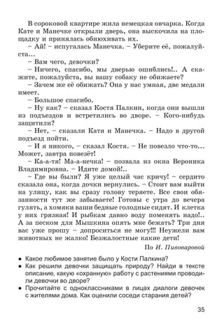 35
Â ñîðîêîâîé êâàðòèðå æèëà íåìåöêàÿ îâ÷àðêà. Êîãäà
Êàòå è Ìàíå÷êå îòêðûëè äâåðü, îíà âûñêî÷èëà íà ïëî-
ùàäêó è ïðèíÿëàñü îáíþõèâàòü èõ.
– Àé! – èñïóãàëàñü Ìàíå÷êà. – Óáåðèòå åё, ïîæàëóé-
ñòà...
– Âàì ÷åãî, äåâî÷êè?
– Íè÷åãî, ñïàñèáî, ìû äâåðüþ îøèáëèñü!.. À ñêà-
æèòå, ïîæàëóéñòà, âû âàøó ñîáàêó íå îáèæàåòå?
– Çà÷åì æå åё îáèæàòü? Îíà ó íàñ óìíàÿ, äâå ìåäàëè
èìååò.
– Áîëüøîå ñïàñèáî.
– Íó êàê? – ñêàçàë Êîñòÿ Ïàëêèí, êîãäà îíè âûøëè
èç ïîäúåçäîâ è âñòðåòèëèñü âî äâîðå. – Êîãî-íèáóäü
çàùèòèëè?
– Íåò, – ñêàçàëè Êàòÿ è Ìàíå÷êà. – Íàäî â äðóãîé
ïîäúåçä ïîéòè.
– È ÿ íèêîãî, – ñêàçàë Êîñòÿ. – Íå ïîâåçëî ÷òî-òî...
Ìîæåò, çàâòðà ïîâåçёò!
– Êà-à-òÿ! Ìà-à-íå÷êà! – ïîçâàëà èç îêíà Âåðîíèêà
Âëàäèìèðîâíà. – Èäèòå äîìîé!..
– Ãäå âû áûëè? ß óæå öåëûé ÷àñ êðè÷ó! – ñåðäèòî
ñêàçàëà îíà, êîãäà äî÷êè âåðíóëèñü. – Ñòîèò âàì âûéòè
íà óëèöó, êàê âû ñðàçó ãîëîâó òåðÿåòå. Âñå ñâîè îáÿ-
çàííîñòè òóò æå çàáûâàåòå! Ãîòîâû ñ óòðà äî âå÷åðà
ãóëÿòü, à õîìÿêè âàøè áåäíûå ãîëîäíûå ñèäÿò. È êëåòêà
ó íèõ ãðÿçíàÿ! È ðûáêàì äàâíî âîäó ïîìåíÿòü íàäî!..
À çà ïåñêîì äëÿ Ìûøêèíà îïÿòü ìíå áåæàòü? Òðè äíÿ
âàñ óæå ïðîøó – äîïðîñèòüñÿ íå ìîãó!!! Íåóæåëè âàì
æèâîòíûõ íå æàëêî! Áåçæàëîñòíûå êàêèå äåòè!
Ïî È. Ïèâîâàðîâîé
● Какое любимое занятие было у Кости Палкина?
● Как решили девочки защищать природу? Найди в тексте
описание, какую «охранную» работу с растениями проводи-
ли девочки во дворе?
● Прочитайте с одноклассниками в лицах диалоги девочек
с жителями дома. Как оценили соседи старания детей?
 