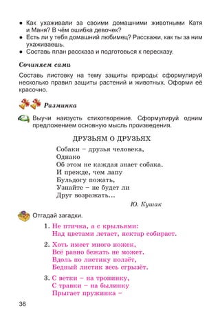 36
● Как ухаживали за своими домашними животными Катя
и Маня? В чём ошибка девочек?
● Есть ли у тебя домашний любимец? Расскажи, как ты за ним
ухаживаешь.
● Составь план рассказа и подготовься к пересказу.
Ñî÷èíÿåì ñàìè
Составь листовку на тему защиты природы: сформулируй
несколько правил защиты растений и животных. Оформи её
красочно.
Ðàçìèíêà
Выучи наизусть стихотворение. Сформулируй одним
предложением основную мысль произведения.
ÄÐÓÇÜßÌ Î ÄÐÓÇÜßÕ
Ñîáàêè – äðóçüÿ ÷åëîâåêà,
Îäíàêî
Îá ýòîì íå êàæäàÿ çíàåò ñîáàêà.
È ïðåæäå, ÷åì ëàïó
Áóëüäîãó ïîæàòü,
Óçíàéòå – íå áóäåò ëè
Äðóã âîçðàæàòü...
Þ. Êóøàê
Отгадай загадки.
1. Íå ïòè÷êà, à ñ êðûëüÿìè:
Íàä öâåòàìè ëåòàåò, íåêòàð ñîáèðàåò.
2. Õîòü èìååò ìíîãî íîæåê,
Âñё ðàâíî áåæàòü íå ìîæåò.
Âäîëü ïî ëèñòèêó ïîëçёò,
Áåäíûé ëèñòèê âåñü ñãðûçёò.
3. Ñ âåòêè – íà òðîïèíêó,
Ñ òðàâêè – íà áûëèíêó
Ïðûãàåò ïðóæèíêà –
 