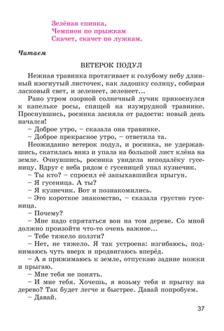 37
Çåëёíàÿ ñïèíêà,
×åìïèîí ïî ïðûæêàì
Ñêà÷åò, ñêà÷åò ïî ëóæêàì.
×èòàåì
ÂÅÒÅÐÎÊ ÏÎÄÓË
Íåæíàÿ òðàâèíêà ïðîòÿãèâàåò ê ãîëóáîìó íåáó äëèí-
íûé èçîãíóòûé ëèñòî÷åê, êàê ëàäîøêó ñîëíöó, ñîáèðàÿ
ëàñêîâûé ñâåò, è çåëåíååò, çåëåíååò...
Ðàíî óòðîì îçîðíîé ñîëíå÷íûé ëó÷èê ïðèêîñíóëñÿ
ê êàïåëüêå ðîñû, ñïÿùåé íà èçóìðóäíîé òðàâèíêå.
Ïðîñíóâøèñü, ðîñèíêà çàñèÿëà îò ðàäîñòè: íîâûé äåíü
íà÷àëñÿ!
– Äîáðîå óòðî, – ñêàçàëà îíà òðàâèíêå.
– Äîáðîå ïðåêðàñíîå óòðî, – îòâåòèëà òà.
Íåîæèäàííî âåòåðîê ïîäóë, è ðîñèíêà, íå óäåðæàâ-
øèñü, ñêàòèëàñü âíèç è óïàëà íà áîëüøîé ëèñò êëёíà íà
çåìëå. Î÷íóâøèñü, ðîñèíêà óâèäåëà íåïîäàëёêó ãóñå-
íèöó. Âäðóã ñ íåáà ðÿäîì ñ ãóñåíèöåé óïàë êóçíå÷èê.
– Òû êòî? – ñïðîñèë åё çàïûõàâøèéñÿ ïðûãóí.
– ß ãóñåíèöà. À òû?
– ß êóçíå÷èê. Âîò è ïîçíàêîìèëèñü.
– Ýòî êîðîòêîå çíàêîìñòâî, – ñêàçàëà ãðóñòíî ãóñå-
íèöà.
– Ïî÷åìó?
– Ìíå íàäî ñïðÿòàòüñÿ âîí íà òîì äåðåâå. Ñî ìíîé
äîëæíî ïðîèçîéòè ÷òî-òî î÷åíü âàæíîå...
– Òåáå òÿæåëî ïîëçòè?
– Íåò, íå òÿæåëî. ß òàê óñòðîåíà: èçãèáàþñü, ïîä-
íèìàþñü ÷óòü ââåðõ è ïðîäâèãàþñü âïåðёä.
– À ÿ ïðèæèìàþñü ê çåìëå, îòïóñêàþ çàäíèå íîæêè
è ïðûãàþ.
– Ìíå òåáÿ íå ïîíÿòü.
– È ìíå òåáÿ. Õî÷åøü, ÿ âîçüìó òåáÿ è ïðûãíó íà
äåðåâî? Òàê áóäåò ëåã÷å è áûñòðåå. Äàâàé ïîïðîáóåì.
– Äàâàé.
 
