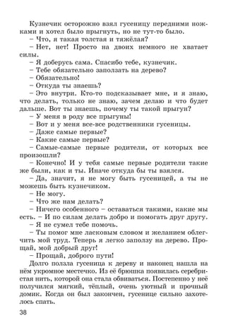 38
Êóçíå÷èê îñòîðîæíî âçÿë ãóñåíèöó ïåðåäíèìè íîæ-
êàìè è õîòåë áûëî ïðûãíóòü, íî íå òóò-òî áûëî.
– ×òî, ÿ òàêàÿ òîëñòàÿ è òÿæёëàÿ?
– Íåò, íåò! Ïðîñòî íà äâîèõ íåìíîãî íå õâàòàåò
ñèëû.
– ß äîáåðóñü ñàìà. Ñïàñèáî òåáå, êóçíå÷èê.
– Òåáå îáÿçàòåëüíî çàïîëçàòü íà äåðåâî?
– Îáÿçàòåëüíî!
– Îòêóäà òû çíàåøü?
– Ýòî âíóòðè. Êòî-òî ïîäñêàçûâàåò ìíå, è ÿ çíàþ,
÷òî äåëàòü, òîëüêî íå çíàþ, çà÷åì äåëàþ è ÷òî áóäåò
äàëüøå. Âîò òû çíàåøü, ïî÷åìó òû òàêîé ïðûãóí?
– Ó ìåíÿ â ðîäó âñå ïðûãóíû!
– Âîò è ó ìåíÿ âñå-âñå ðîäñòâåííèêè ãóñåíèöû.
– Äàæå ñàìûå ïåðâûå?
– Êàêèå ñàìûå ïåðâûå?
– Ñàìûå-ñàìûå ïåðâûå ðîäèòåëè, îò êîòîðûõ âñå
ïðîèçîøëè?
– Êîíå÷íî! È ó òåáÿ ñàìûå ïåðâûå ðîäèòåëè òàêèå
æå áûëè, êàê è òû. Èíà÷å îòêóäà áû òû âçÿëñÿ.
– Äà, çíà÷èò, ÿ íå ìîãó áûòü ãóñåíèöåé, à òû íå
ìîæåøü áûòü êóçíå÷èêîì.
– Íå ìîãó.
– ×òî æå íàì äåëàòü?
– Íè÷åãî îñîáåííîãî – îñòàâàòüñÿ òàêèìè, êàêèå ìû
åñòü. – È ïî ñèëàì äåëàòü äîáðî è ïîìîãàòü äðóã äðóãó.
– ß íå ñóìåë òåáå ïîìî÷ü.
– Òû ïîìîã ìíå ëàñêîâûì ñëîâîì è æåëàíèåì îáëåã-
÷èòü ìîé òðóä. Òåïåðü ÿ ëåãêî çàïîëçó íà äåðåâî. Ïðî-
ùàé, ìîé äîáðûé äðóã!
– Ïðîùàé, äîáðîãî ïóòè!
Äîëãî ïîëçëà ãóñåíèöà ê äåðåâó è íàêîíåö íàøëà íà
íёì óêðîìíîå ìåñòå÷êî. Èç åё áðþøêà ïîÿâèëàñü ñåðåáðè-
ñòàÿ íèòü, êîòîðîé îíà ñòàëà îáâèâàòüñÿ. Ïîñòåïåííî ó íåё
ïîëó÷èëñÿ ìÿãêèé, òёïëûé, î÷åíü óþòíûé è ïðî÷íûé
äîìèê. Êîãäà îí áûë çàêîí÷åí, ãóñåíèöå ñèëüíî çàõîòå-
ëîñü ñïàòü.
 