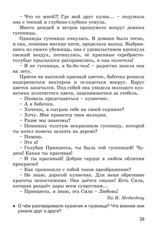 39
– ×òî ñî ìíîé?! Ãäå ìîé äðóã êóçíå... – ïîäóìàëà
îíà ñ òîñêîé è ãëóáîêî-ãëóáîêî óñíóëà.
Ìíîãî äîæäåé è âåòðîâ ïðîøóìåëî âîêðóã äîìèêà
ãóñåíèöû.
Îäíàæäû ãóñåíèöà î÷íóëàñü. Â äîìèêå áûëî òåñíî,
è îíà, ïîæåâàâ ìÿãêèå íèòè, ïðîäåëàëà âûõîä. Âûáðàâ-
øèñü èç ñâîåãî óáåæèùà, îíà ñ óäîâîëüñòâèåì âäîõíóëà
ñâåæèé âîçäóõ, ïîòÿíóëàñü, åё êðàñèâûå ñåðåáðèñòî-
ãîëóáûå êðûëûøêè ðàñïðàâèëèñü, è îíà ïîëåòåëà!
– ß íå ãóñåíèöà, ÿ áà-áî-÷êà! – ðàäîñòíî çàïåëà îíà
íà ëåòó.
Ïðèñåâ íà âûñîêèé êðàñíûé öâåòîê, áàáî÷êà ðåøèëà
ïîäêðåïèòüñÿ íåêòàðîì è îãëÿäåòüñÿ âîêðóã. Âäðóã
öâåòîê çàêà÷àëñÿ. Ïîä ñîáîé îíà óâèäåëà ìîëîäîãî êóç-
íå÷èêà çîëîòèñòîãî öâåòà, çàöåïèâøåãîñÿ çà ñòåáåëü.
– Ïîçâîëü ïðåäñòàâèòüñÿ – êóçíå÷èê.
– À ÿ áàáî÷êà.
– Õî÷åøü, ÿ ñûãðàþ òåáå íà ñâîåé ñêðèïêå?
– Õî÷ó. Ìíå íðàâèòñÿ òâîÿ ìåëîäèÿ.
– Ðàçâå ìû çíàêîìû?
– Ïîìíèøü òîëñòóþ íåêðàñèâóþ ãóñåíèöó, êîòîðîé
òû õîòåë ïîìî÷ü çàëåçòü íà äåðåâî?
– Ïîìíþ.
– Ýòî ÿ!
– Ãîëóáàÿ Ïðèíöåññà, òû áûëà òîé ãóñåíèöåé! ×ó-
äåñà! Êàêàÿ òû êðàñèâàÿ!
– È òû êðàñèâûé! Äîáðîå ñåðäöå â ëþáîì îáëè÷èè
ïðåêðàñíî!
– Êàê ïðîèçîøëî ñ òîáîé òàêîå ïðåîáðàæåíèå?
– Íå çíàþ, äîðîãîé êóçíå÷èê. Äëÿ ìåíÿ îáðåòåíèå
êðàñîòû íåïîñòèæèìî. Îíà äàёòñÿ ñâûøå! Åñòü Ñèëà,
êîòîðàÿ ðàçäàёò äàðû âñåì ñóùåñòâàì...
– Ïðèíöåññà, ÿ çíàþ, ýòà Ñèëà – Ëþáîâü!
Ïî È. Ìåäâåäåâó
● О чём разговаривали кузнечик и гусеница? Что важное они
узнали друг о друге?
 