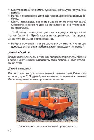40
● Как кузнечик хотел помочь гусенице? Почему не получилось
помочь?
● Найди в тексте и прочитай, как гусеница превращалась в ба-
бочку.
● Как ты понимаешь значение выражения не тут-то было?
Определи, в каком из данных предложений оно употребле-
но правильно.
1. Äóìàëà, âñòàíó íà ðîëèêè è ñðàçó ïîêà÷ó, äà íå
òóò-òî áûëî. 2. Ïðèáåæàë ÿ íà ñïîðòèâíóþ ïëîùàäêó,
äà íå òóò-òî áûëè ñîðåâíîâàíèÿ.
● Найди и прочитай главные слова в этом тексте. Что ты сам
думаешь о значении любви в жизни природы и человека?
Äàâàé îáñóäèì
Задумываешься ли ты о том, как проявляется любовь близких
к тебе и как ты можешь проявить свою любовь к ним? Расска-
жи об этом.
Äàâàé ïîèãðàåì
Рассмотри иллюстрацию и прочитай подпись к ней. Какое сло-
во пропущено? Подумай, как называется машина и почему.
Слово-подсказка есть в прочитанном тексте.
Плавающая ... машина высокой проходимости
 