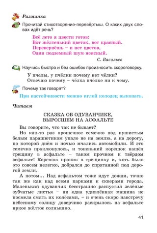 41
Ðàçìèíêà
Прочитай стихотворение-перевёртыш. О каких двух сло-
вах идёт речь?
Âñё ëåòî ÿ öâåñòè ãîòîâ:
Âîò æёëòåíüêèé öâåòîê, âîò êðàñíûé.
Ïåðåâåðíёøü – è íåò öâåòîâ,
Îäèí ïîäçåìíûé øóì íåÿñíûé.
Ñ. Âàñèëüåâ
Научись быстро и без ошибок произносить скороговорку.
Ó ï÷åëû, ó ï÷ёëêè ïî÷åìó íåò ÷ёëêè?
Îòâå÷àþ ïî÷åìó – ÷ёëêà ï÷ёëêå íè ê ÷åìó.
Почему так говорят?
Ïðè íàñòîé÷èâîñòè ìîæíî èãëîé êîëîäåö âûêîïàòü.
×èòàåì
ÑÊÀÇÊÀ ÎÁ ÎÄÓÂÀÍ×ÈÊÅ,
ÂÛÐÎÑØÅÌ ÍÀ ÀÑÔÀËÜÒÅ
Âû ãîâîðèòå, ÷òî òàê íå áûâàåò?
Íî êàê-òî ðàç êðîøå÷íîå ñåìå÷êî ïîä ïóøèñòûì
áåëûì ïàðàøþòèêîì óïàëî íå íà çåìëþ, à íà äîðîãó,
ïî êîòîðîé äíёì è íî÷üþ ì÷àëèñü àâòîìîáèëè. È ýòî
ñåìå÷êî ïðîêëþíóëîñü, è òîíåíüêèé êîðåøîê íàøёë
òðåùèíó â àñôàëüòå – òàêîì ïðî÷íîì è òâёðäîì
àñôàëüòå! Êîðåøîê ïðîíèê â òðåùèíêó è, õîòü áûëî
ýòî ñîâñåì íåëåãêî, äîáðàëñÿ äî ñïðÿòàííîé ïîä äîðî-
ãîé çåìëè.
À ïîòîì... Íàä àñôàëüòîì òîæå èäóò äîæäè, òî÷íî
òàê æå êàê íàä âñåìè ïàðêàìè è ñêâåðàìè ãîðîäà.
Ìàëåíüêèé îäóâàí÷èê áåññòðàøíî ðàñïóñòèë çåëёíûå
çóá÷àòûå ëèñòüÿ – íè îäíà óäèâëёííàÿ ìàøèíà íå
ïîñìåëà ñìÿòü èõ êîëёñàìè, – è î÷åíü ñêîðî íàâñòðå÷ó
íåáåñíîìó ñîëíöó äîâåð÷èâî ðàñêðûëîñü íà àñôàëüòå
ÿðêîå æёëòîå ñîëíûøêî.
 
