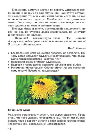 42
Ïðîõîæèå, çàìåòèâ öâåòîê íà äîðîãå, óëûáàëèñü âîñ-
õèùёííî è ïî÷åìó-òî òàê ñìóùёííî, êàê áóäòî îäóâàí-
÷èê ñîâåðøèë òî, î ÷ёì îíè ñàìè äàâíî ìå÷òàëè, íî òàê
è íå îñìåëèëèñü ñäåëàòü. Óëûáàëèñü – è ïðîõîäèëè
ìèìî. Âåäü ëþäè ïîñòîÿííî ñïåøàò, èì âñåãäà íå õâà-
òàåò âðåìåíè íà ñàìûå âàæíûå âåùè.
Íåêîãäà áûëî è ï÷åëå, ïðîëåòàâøåé íàä äîðîãîé, íî
âñё æå îíà èç ÷óâñòâà äîëãà çàäåðæàëàñü íà ìèíóòêó
è îïóñòèëàñü íà öâåòîê.
– Íàäî æå! – âîñêëèêíóëà ï÷åëà. – Òû – æèâîé!
À ÿ äóìàëà, òåáÿ ñîðâàëè â ïîëå è âûêèíóëè èç ìàøèíû!
ß õîòåëà òåáÿ ïîæàëåòü...
Ïî Ë. Ïèâåíü
● Как маленькое семечко смогло прорасти на асфальте? По-
чему автор называет одуванчик бесстрашным? Что восхи-
щало людей при взгляде на одуванчик?
● Перескажи сказку от имени одуванчика.
● Подбери к тексту другое название. Объясни свой выбор.
● Рассмотри иллюстрацию. Соответствует ли она прочитан-
ному тексту? Почему ты так думаешь?
Ñî÷èíÿåì ñàìè
Мысленно остановись у дороги, где вырос одуванчик. Пред-
ставь, что тебе удалось поговорить с ним. Что он мог бы рас-
сказать тебе о дороге? Включи в свой рассказ краткое описа-
ние одуванчика. Воспользуйся иллюстрацией.
 