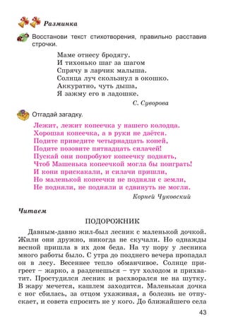 43
Ðàçìèíêà
Восстанови текст стихотворения, правильно расставив
строчки.
Ìàìå îòíåñó áðîäÿãó.
È òèõîíüêî øàã çà øàãîì
Ñïðÿ÷ó â ëàð÷èê ìàëûøà.
Ñîëíöà ëó÷ ñêîëüçíóë â îêîøêî.
Àêêóðàòíî, ÷óòü äûøà,
ß çàæìó åãî â ëàäîøêå.
Ñ. Ñóâîðîâà
Отгадай загадку.
Ëåæèò, ëåæèò êîïåå÷êà ó íàøåãî êîëîäöà.
Õîðîøàÿ êîïåå÷êà, à â ðóêè íå äàёòñÿ.
Ïîäèòå ïðèâåäèòå ÷åòûðíàäöàòü êîíåé,
Ïîäèòå ïîçîâèòå ïÿòíàäöàòü ñèëà÷åé!
Ïóñêàé îíè ïîïðîáóþò êîïåå÷êó ïîäíÿòü,
×òîá Ìàøåíüêà êîïåå÷êîé ìîãëà áû ïîèãðàòü!
È êîíè ïðèñêàêàëè, è ñèëà÷è ïðèøëè,
Íî ìàëåíüêîé êîïåå÷êè íå ïîäíÿëè ñ çåìëè,
Íå ïîäíÿëè, íå ïîäíÿëè è ñäâèíóòü íå ìîãëè.
Êîðíåé ×óêîâñêèé
×èòàåì
ÏÎÄÎÐÎÆÍÈÊ
Äàâíûì-äàâíî æèë-áûë ëåñíèê ñ ìàëåíüêîé äî÷êîé.
Æèëè îíè äðóæíî, íèêîãäà íå ñêó÷àëè. Íî îäíàæäû
âåñíîé ïðèøëà â èõ äîì áåäà. Íà òó ïîðó ó ëåñíèêà
ìíîãî ðàáîòû áûëî. Ñ óòðà äî ïîçäíåãî âå÷åðà ïðîïàäàë
îí â ëåñó. Âåñåííåå òåïëî îáìàí÷èâîå. Ñîëíöå ïðè-
ãðååò – æàðêî, à ðàçäåíåøüñÿ – òóò õîëîäîì è ïðèõâà-
òèò. Ïðîñòóäèëñÿ ëåñíèê è ðàñõâîðàëñÿ íå íà øóòêó.
Â æàðó ìå÷åòñÿ, êàøëåì çàõîäèòñÿ. Ìàëåíüêàÿ äî÷êà
ñ íîã ñáèëàñü, çà îòöîì óõàæèâàÿ, à áîëåçíü íå îòïó-
ñêàåò, è ñîâåòà ñïðîñèòü íå ó êîãî. Äî áëèæàéøåãî ñåëà
 