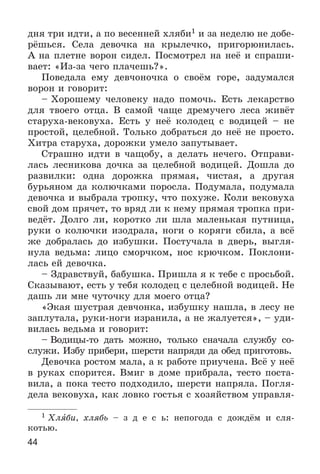44
äíÿ òðè èäòè, à ïî âåñåííåé õëÿáè1 è çà íåäåëþ íå äîáå-
ðёøüñÿ. Ñåëà äåâî÷êà íà êðûëå÷êî, ïðèãîðþíèëàñü.
À íà ïëåòíå âîðîí ñèäåë. Ïîñìîòðåë íà íåё è ñïðàøè-
âàåò: «Èç-çà ÷åãî ïëà÷åøü?».
Ïîâåäàëà åìó äåâ÷îíî÷êà î ñâîёì ãîðå, çàäóìàëñÿ
âîðîí è ãîâîðèò:
– Õîðîøåìó ÷åëîâåêó íàäî ïîìî÷ü. Åñòü ëåêàðñòâî
äëÿ òâîåãî îòöà. Â ñàìîé ÷àùå äðåìó÷åãî ëåñà æèâёò
ñòàðóõà-âåêîâóõà. Åñòü ó íåё êîëîäåö ñ âîäèöåé – íå
ïðîñòîé, öåëåáíîé. Òîëüêî äîáðàòüñÿ äî íåё íå ïðîñòî.
Õèòðà ñòàðóõà, äîðîæêè óìåëî çàïóòûâàåò.
Ñòðàøíî èäòè â ÷àùîáó, à äåëàòü íå÷åãî. Îòïðàâè-
ëàñü ëåñíèêîâà äî÷êà çà öåëåáíîé âîäèöåé. Äîøëà äî
ðàçâèëêè: îäíà äîðîæêà ïðÿìàÿ, ÷èñòàÿ, à äðóãàÿ
áóðüÿíîì äà êîëþ÷êàìè ïîðîñëà. Ïîäóìàëà, ïîäóìàëà
äåâî÷êà è âûáðàëà òðîïêó, ÷òî ïîõóæå. Êîëè âåêîâóõà
ñâîé äîì ïðÿ÷åò, òî âðÿä ëè ê íåìó ïðÿìàÿ òðîïêà ïðè-
âåäёò. Äîëãî ëè, êîðîòêî ëè øëà ìàëåíüêàÿ ïóòíèöà,
ðóêè î êîëþ÷êè èçîäðàëà, íîãè î êîðÿãè ñáèëà, à âñё
æå äîáðàëàñü äî èçáóøêè. Ïîñòó÷àëà â äâåðü, âûãëÿ-
íóëà âåäüìà: ëèöî ñìîð÷êîì, íîñ êðþ÷êîì. Ïîêëîíè-
ëàñü åé äåâî÷êà.
– Çäðàâñòâóé, áàáóøêà. Ïðèøëà ÿ ê òåáå ñ ïðîñüáîé.
Ñêàçûâàþò, åñòü ó òåáÿ êîëîäåö ñ öåëåáíîé âîäèöåé. Íå
äàøü ëè ìíå ÷óòî÷êó äëÿ ìîåãî îòöà?
«Ýêàÿ øóñòðàÿ äåâ÷îíêà, èçáóøêó íàøëà, â ëåñó íå
çàïëóòàëà, ðóêè-íîãè èçðàíèëà, à íå æàëóåòñÿ», – óäè-
âèëàñü âåäüìà è ãîâîðèò:
– Âîäèöû-òî äàòü ìîæíî, òîëüêî ñíà÷àëà ñëóæáó ñî-
ñëóæè. Èçáó ïðèáåðè, øåðñòè íàïðÿäè äà îáåä ïðèãîòîâü.
Äåâî÷êà ðîñòîì ìàëà, à ê ðàáîòå ïðèó÷åíà. Âñё ó íåё
â ðóêàõ ñïîðèòñÿ. Âìèã â äîìå ïðèáðàëà, òåñòî ïîñòà-
âèëà, à ïîêà òåñòî ïîäõîäèëî, øåðñòè íàïðÿëà. Ïîãëÿ-
äåëà âåêîâóõà, êàê ëîâêî ãîñòüÿ ñ õîçÿéñòâîì óïðàâëÿ-
1 Õëÿáè, õëÿáü – ç ä å ñ ü: íåïîãîäà ñ äîæäёì è ñëÿ-
êîòüþ.
 