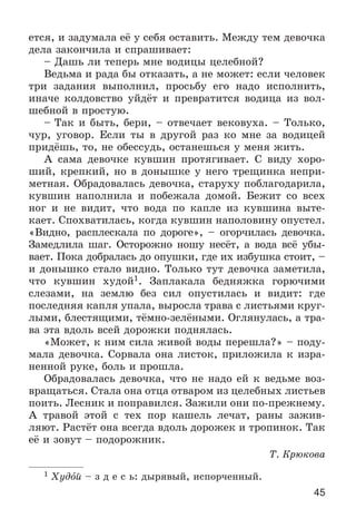 45
åòñÿ, è çàäóìàëà åё ó ñåáÿ îñòàâèòü. Ìåæäó òåì äåâî÷êà
äåëà çàêîí÷èëà è ñïðàøèâàåò:
– Äàøü ëè òåïåðü ìíå âîäèöû öåëåáíîé?
Âåäüìà è ðàäà áû îòêàçàòü, à íå ìîæåò: åñëè ÷åëîâåê
òðè çàäàíèÿ âûïîëíèë, ïðîñüáó åãî íàäî èñïîëíèòü,
èíà÷å êîëäîâñòâî óéäёò è ïðåâðàòèòñÿ âîäèöà èç âîë-
øåáíîé â ïðîñòóþ.
– Òàê è áûòü, áåðè, – îòâå÷àåò âåêîâóõà. – Òîëüêî,
÷óð, óãîâîð. Åñëè òû â äðóãîé ðàç êî ìíå çà âîäèöåé
ïðèäёøü, òî, íå îáåññóäü, îñòàíåøüñÿ ó ìåíÿ æèòü.
À ñàìà äåâî÷êå êóâøèí ïðîòÿãèâàåò. Ñ âèäó õîðî-
øèé, êðåïêèé, íî â äîíûøêå ó íåãî òðåùèíêà íåïðè-
ìåòíàÿ. Îáðàäîâàëàñü äåâî÷êà, ñòàðóõó ïîáëàãîäàðèëà,
êóâøèí íàïîëíèëà è ïîáåæàëà äîìîé. Áåæèò ñî âñåõ
íîã è íå âèäèò, ÷òî âîäà ïî êàïëå èç êóâøèíà âûòå-
êàåò. Ñïîõâàòèëàñü, êîãäà êóâøèí íàïîëîâèíó îïóñòåë.
«Âèäíî, ðàñïëåñêàëà ïî äîðîãå», – îãîð÷èëàñü äåâî÷êà.
Çàìåäëèëà øàã. Îñòîðîæíî íîøó íåñёò, à âîäà âñё óáû-
âàåò. Ïîêà äîáðàëàñü äî îïóøêè, ãäå èõ èçáóøêà ñòîèò, –
è äîíûøêî ñòàëî âèäíî. Òîëüêî òóò äåâî÷êà çàìåòèëà,
÷òî êóâøèí õóäîé1. Çàïëàêàëà áåäíÿæêà ãîðþ÷èìè
ñëåçàìè, íà çåìëþ áåç ñèë îïóñòèëàñü è âèäèò: ãäå
ïîñëåäíÿÿ êàïëÿ óïàëà, âûðîñëà òðàâà ñ ëèñòüÿìè êðóã-
ëûìè, áëåñòÿùèìè, òёìíî-çåëёíûìè. Îãëÿíóëàñü, à òðà-
âà ýòà âäîëü âñåé äîðîæêè ïîäíÿëàñü.
«Ìîæåò, ê íèì ñèëà æèâîé âîäû ïåðåøëà?» – ïîäó-
ìàëà äåâî÷êà. Ñîðâàëà îíà ëèñòîê, ïðèëîæèëà ê èçðà-
íåííîé ðóêå, áîëü è ïðîøëà.
Îáðàäîâàëàñü äåâî÷êà, ÷òî íå íàäî åé ê âåäüìå âîç-
âðàùàòüñÿ. Ñòàëà îíà îòöà îòâàðîì èç öåëåáíûõ ëèñòüåâ
ïîèòü. Ëåñíèê è ïîïðàâèëñÿ. Çàæèëè îíè ïî-ïðåæíåìó.
À òðàâîé ýòîé ñ òåõ ïîð êàøåëü ëå÷àò, ðàíû çàæèâ-
ëÿþò. Ðàñòёò îíà âñåãäà âäîëü äîðîæåê è òðîïèíîê. Òàê
åё è çîâóò – ïîäîðîæíèê.
Ò. Êðþêîâà
1 Õóäîé – ç ä å ñ ü: äûðÿâûé, èñïîð÷åííûé.
 
