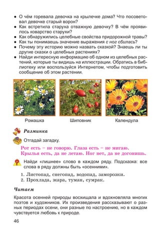 46
● О чём горевала девочка на крылечке дома? Что посовето-
вал девочке старый ворон?
● Как встретила старуха отважную девочку? В чём прояви-
лось коварство старухи?
● Как обнаружились целебные свойства придорожной травы?
● Как ты понимаешь значение выражения с ног сбилась?
● Почему эту историю можно назвать сказкой? Знаешь ли ты
другие сказки о целебных растениях?
● Найди интересную информацию об одном из целебных рас-
тений, которые ты видишь на иллюстрации. Обратись в биб-
лиотеку или воспользуйся Интернетом, чтобы подготовить
сообщение об этом растении.
КалендулаРомашка Шиповник
Ðàçìèíêà
Отгадай загадку.
Ðîò åñòü – íå ãîâîðþ. Ãëàçà åñòü – íå ìèãàþ.
Êðûëüÿ åñòü, äà íå ëåòàþ. Íîã íåò, äà íå äîãîíèøü.
Найди «лишнее» слово в каждом ряду. Подсказка: все
слова в ряду должны быть «осенними».
1. Ëèñòîïàä, ñíåãîïàä, âîäîïàä, çàìîðîçêè.
2. Ïðîõëàäà, æàðà, òóìàí, ñóìðàê.
×èòàåì
Красота осенней природы восхищала и вдохновляла многих
поэтов и художников. Их произведения рассказывают о раз-
ных периодах осени, они разные по настроению, но в каждом
чувствуется любовь к природе.
 