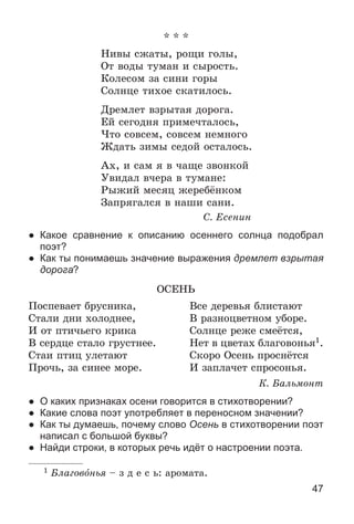 47
* * *
Íèâû ñæàòû, ðîùè ãîëû,
Îò âîäû òóìàí è ñûðîñòü.
Êîëåñîì çà ñèíè ãîðû
Ñîëíöå òèõîå ñêàòèëîñü.
Äðåìëåò âçðûòàÿ äîðîãà.
Åé ñåãîäíÿ ïðèìå÷òàëîñü,
×òî ñîâñåì, ñîâñåì íåìíîãî
Æäàòü çèìû ñåäîé îñòàëîñü.
Àõ, è ñàì ÿ â ÷àùå çâîíêîé
Óâèäàë â÷åðà â òóìàíå:
Ðûæèé ìåñÿö æåðåáёíêîì
Çàïðÿãàëñÿ â íàøè ñàíè.
Ñ. Åñåíèí
● Какое сравнение к описанию осеннего солнца подобрал
поэт?
● Как ты понимаешь значение выражения дремлет взрытая
дорога?
ÎÑÅÍÜ
Ïîñïåâàåò áðóñíèêà, Âñå äåðåâüÿ áëèñòàþò
Ñòàëè äíè õîëîäíåå, Â ðàçíîöâåòíîì óáîðå.
È îò ïòè÷üåãî êðèêà Ñîëíöå ðåæå ñìåёòñÿ,
Â ñåðäöå ñòàëî ãðóñòíåå. Íåò â öâåòàõ áëàãîâîíüÿ1.
Ñòàè ïòèö óëåòàþò Ñêîðî Îñåíü ïðîñíёòñÿ
Ïðî÷ü, çà ñèíåå ìîðå. È çàïëà÷åò ñïðîñîíüÿ.
Ê. Áàëüìîíò
● О каких признаках осени говорится в стихотворении?
● Какие слова поэт употребляет в переносном значении?
● Как ты думаешь, почему слово Осень в стихотворении поэт
написал с большой буквы?
● Найди строки, в которых речь идёт о настроении поэта.
1 Áëàãîâîíüÿ – ç ä å ñ ü: àðîìàòà.
 