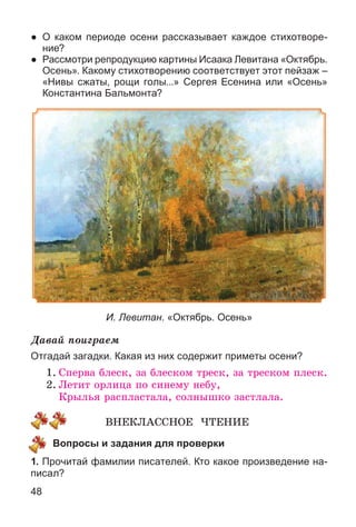 48
● О каком периоде осени рассказывает каждое стихотворе-
ние?
● Рассмотри репродукцию картины Исаака Левитана «Октябрь.
Осень». Какому стихотворению соответствует этот пейзаж –
«Нивы сжаты, рощи голы...» Сергея Есенина или «Осень»
Константина Бальмонта?
И. Левитан. «Октябрь. Осень»
Äàâàé ïîèãðàåì
Отгадай загадки. Какая из них содержит приметы осени?
1. Ñïåðâà áëåñê, çà áëåñêîì òðåñê, çà òðåñêîì ïëåñê.
2. Ëåòèò îðëèöà ïî ñèíåìó íåáó,
Êðûëüÿ ðàñïëàñòàëà, ñîëíûøêî çàñòëàëà.
ÂÍÅÊËÀÑÑÍÎÅ ×ÒÅÍÈÅ
Вопросы и задания для проверки
1. Прочитай фамилии писателей. Кто какое произведение на-
писал?
 