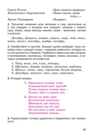 49
Ñåðãåé Åñåíèí «Äåíü çàùèòû ïðèðîäû»
Êîíñòàíòèí Ïàóñòîâñêèé «Íèâû ñæàòû, ðîùè
ãîëû...»
Èðèíà Ïèâîâàðîâà «Ïîäàðîê»
2. Прочитай названия всех месяцев в году, расположи их
в том порядке, в котором они следуют, начиная с Нового
года. Укажи, какие месяцы зимние, какие – весенние, летние
и осенние.
Äåêàáðü, ôåâðàëü, ÿíâàðü, àïðåëü, ìàðò, ìàé, èþëü,
èþíü, àâãóñò, ñåíòÿáðü, íîÿáðü, îêòÿáðü.
3. Поработайте в группах. Каждая группа выбирает одну ли-
нейку слов и находит слово – название животного, которое ча-
сто встречается в Украине. Подберите известные вам загадки,
стихотворения, пословицы, поговорки, сказки, рассказы, в ко-
торых упоминается это животное.
1. Òèãð, âîëê, ëåâ, ñëîí, ëåîïàðä.
2. Îáåçüÿíà, æèðàô, ìåäâåäü, àíòèëîïà, âåðáëþä.
3. Øàêàë, ãèåíà, ëèñà, ãîðíîñòàé, áåëûé ìåäâåäü.
4. Äèêîáðàç, ìàíãóñò, îñёë, çàÿö, êðîêîäèë.
4. Отгадай загадки.
1. Ïðèêàçàëî ñîëíöå: ñòîé,
Ñåìèöâåòíûé ìîñò êðóòîé!
Òó÷êà ñêðûëà ñîëíöà ñâåò –
Ðóõíóë ìîñò è ùåïîê íåò.
2. Íî÷üþ íà íåáå îäèí
Çîëîòèñòûé àïåëüñèí.
Ìèíîâàëè äâå íåäåëè,
Àïåëüñèíà ìû íå åëè,
Íî îñòàëàñü â íåáå òîëüêî
Àïåëüñèíîâàÿ äîëüêà.
5. Порассуждай: почему одуванчик и подорожник так называ-
ются.
 