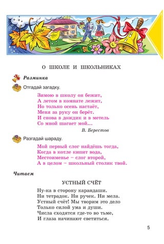 5
Î ØÊÎËÅ È ØÊÎËÜÍÈÊÀÕ
Ðàçìèíêà
Отгадай загадку.
Çèìîþ â øêîëó îí áåæèò,
À ëåòîì â êîìíàòå ëåæèò,
Íî òîëüêî îñåíü íàñòàёò,
Ìåíÿ çà ðóêó îí áåðёò.
È ñíîâà â äîæäèê è â ìåòåëü
Ñî ìíîé øàãàåò ìîé...
Â. Áåðåñòîâ
Разгадай шараду.
Ìîé ïåðâûé ñëîã íàéäёøü òîãäà,
Êîãäà â êîòëå êèïèò âîäà,
Ìåñòîèìåíüå – ñëîã âòîðîé,
À â öåëîì – øêîëüíûé ñòîëèê òâîé.
×èòàåì
ÓÑÒÍÛÉ Ñ×ЁÒ
Íó-êà â ñòîðîíó êàðàíäàøè.
Íè òåòðàäîê. Íè ðó÷åê. Íè ìåëà.
Óñòíûé ñ÷ёò! Ìû òâîðèì ýòî äåëî
Òîëüêî ñèëîé óìà è äóøè.
×èñëà ñõîäÿòñÿ ãäå-òî âî òüìå,
È ãëàçà íà÷èíàþò ñâåòèòüñÿ.
 
