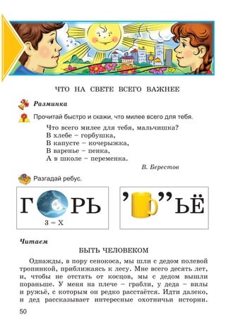 50
×ÒÎ ÍÀ ÑÂÅÒÅ ÂÑÅÃÎ ÂÀÆÍÅÅ
Ðàçìèíêà
Прочитай быстро и скажи, что милее всего для тебя.
×òî âñåãî ìèëåå äëÿ òåáÿ, ìàëü÷èøêà?
Â õëåáå – ãîðáóøêà,
Â êàïóñòå – êî÷åðûæêà,
Â âàðåíüå – ïåíêà,
À â øêîëå – ïåðåìåíêà.
Â. Áåðåñòîâ
Разгадай ребус.
3 = Õ
Ã ÐÜ ’ ’’ÜЁ
×èòàåì
ÁÛÒÜ ×ÅËÎÂÅÊÎÌ
Îäíàæäû, â ïîðó ñåíîêîñà, ìû øëè ñ äåäîì ïîëåâîé
òðîïèíêîé, ïðèáëèæàÿñü ê ëåñó. Ìíå âñåãî äåñÿòü ëåò,
è, ÷òîáû íå îòñòàòü îò êîñöîâ, ìû ñ äåäîì âûøëè
ïîðàíüøå. Ó ìåíÿ íà ïëå÷å – ãðàáëè, ó äåäà – âèëû
è ðóæüё, ñ êîòîðûì îí ðåäêî ðàññòàёòñÿ. Èäòè äàëåêî,
è äåä ðàññêàçûâàåò èíòåðåñíûå îõîòíè÷üè èñòîðèè.
 
