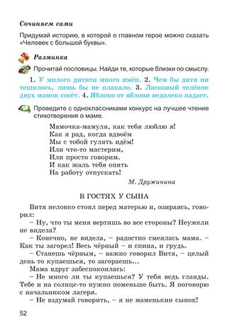 52
Ñî÷èíÿåì ñàìè
Придумай историю, в которой о главном герое можно сказать
«Человек с большой буквы».
Ðàçìèíêà
Прочитай пословицы. Найди те, которые близки по смыслу.
1. Ó ìèëîãî äèòÿòè ìíîãî èìёí. 2. ×åì áû äèòÿ íè
òåøèëîñü, ëèøü áû íå ïëàêàëî. 3. Ëàñêîâûé òåëёíîê
äâóõ ìàìîê ñîñёò. 4. ßáëîêî îò ÿáëîíè íåäàëåêî ïàäàåò.
Проведите с одноклассниками конкурс на лучшее чтение
стихотворения о маме.
Ìàìî÷êà-ìàìóëÿ, êàê òåáÿ ëþáëþ ÿ!
Êàê ÿ ðàä, êîãäà âäâîёì
Ìû ñ òîáîé ãóëÿòü èäёì!
Èëè ÷òî-òî ìàñòåðèì,
Èëè ïðîñòî ãîâîðèì.
È êàê æàëü òåáÿ îïÿòü
Íà ðàáîòó îòïóñêàòü!
Ì. Äðóæèíèíà
Â ÃÎÑÒßÕ Ó ÑÛÍÀ
Âèòÿ íåëîâêî ñòîÿë ïåðåä ìàòåðüþ è, îçèðàÿñü, ãîâî-
ðèë:
– Íó, ÷òî òû ìåíÿ âåðòèøü âî âñå ñòîðîíû? Íåóæåëè
íå âèäåëà?
– Êîíå÷íî, íå âèäåëà, – ðàäîñòíî ñìåÿëàñü ìàìà. –
Êàê òû çàãîðåë! Âåñü ÷ёðíûé – è ñïèíà, è ãðóäü.
– Ñòàíåøü ÷ёðíûì, – âàæíî ãîâîðèë Âèòÿ, – öåëûé
äåíü òî êóïàåøüñÿ, òî çàãîðàåøü...
Ìàìà âäðóã çàáåñïîêîèëàñü:
– Íå ìíîãî ëè òû êóïàåøüñÿ? Ó òåáÿ âåäü ãëàíäû.
Òåáå è íà ñîëíöå-òî íóæíî ïîìåíüøå áûòü. ß ïîãîâîðþ
ñ íà÷àëüíèêîì ëàãåðÿ.
– Íå âçäóìàé ãîâîðèòü, – ÿ íå ìàìåíüêèí ñûíîê!
 