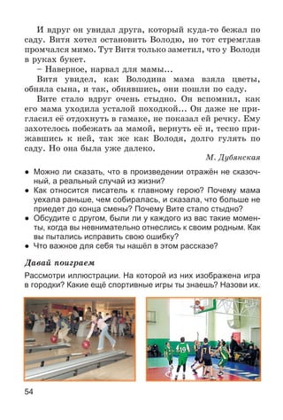 54
È âäðóã îí óâèäàë äðóãà, êîòîðûé êóäà-òî áåæàë ïî
ñàäó. Âèòÿ õîòåë îñòàíîâèòü Âîëîäþ, íî òîò ñòðåìãëàâ
ïðîì÷àëñÿ ìèìî. Òóò Âèòÿ òîëüêî çàìåòèë, ÷òî ó Âîëîäè
â ðóêàõ áóêåò.
– Íàâåðíîå, íàðâàë äëÿ ìàìû...
Âèòÿ óâèäåë, êàê Âîëîäèíà ìàìà âçÿëà öâåòû,
îáíÿëà ñûíà, è òàê, îáíÿâøèñü, îíè ïîøëè ïî ñàäó.
Âèòå ñòàëî âäðóã î÷åíü ñòûäíî. Îí âñïîìíèë, êàê
åãî ìàìà óõîäèëà óñòàëîé ïîõîäêîé... Îí äàæå íå ïðè-
ãëàñèë åё îòäîõíóòü â ãàìàêå, íå ïîêàçàë åé ðå÷êó. Åìó
çàõîòåëîñü ïîáåæàòü çà ìàìîé, âåðíóòü åё è, òåñíî ïðè-
æàâøèñü ê íåé, òàê æå êàê Âîëîäÿ, äîëãî ãóëÿòü ïî
ñàäó. Íî îíà áûëà óæå äàëåêî.
Ì. Äóáÿíñêàÿ
● Можно ли сказать, что в произведении отражён не сказоч-
ный, а реальный случай из жизни?
● Как относится писатель к главному герою? Почему мама
уехала раньше, чем собиралась, и сказала, что больше не
приедет до конца смены? Почему Вите стало стыдно?
● Обсудите с другом, были ли у каждого из вас такие момен-
ты, когда вы невнимательно отнеслись к своим родным. Как
вы пытались исправить свою ошибку?
● Что важное для себя ты нашёл в этом рассказе?
Äàâàé ïîèãðàåì
Рассмотри иллюстрации. На которой из них изображена игра
в городки? Какие ещё спортивные игры ты знаешь? Назови их.
 