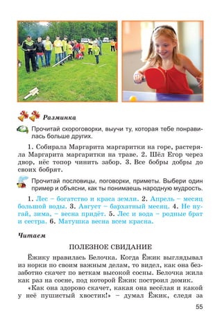 55
Ðàçìèíêà
Прочитай скороговорки, выучи ту, которая тебе понрави-
лась больше других.
1. Ñîáèðàëà Ìàðãàðèòà ìàðãàðèòêè íà ãîðå, ðàñòåðÿ-
ëà Ìàðãàðèòà ìàðãàðèòêè íà òðàâå. 2. Øёë Åãîð ÷åðåç
äâîð, íёñ òîïîð ÷èíèòü çàáîð. 3. Âñå áîáðû äîáðû äî
ñâîèõ áîáðÿò.
Прочитай пословицы, поговорки, приметы. Выбери один
пример и объясни, как ты понимаешь народную мудрость.
1. Ëåñ – áîãàòñòâî è êðàñà çåìëè. 2. Àïðåëü – ìåñÿö
áîëüøîé âîäû. 3. Àâãóñò – áàðõàòíûé ìåñÿö. 4. Íå ïó-
ãàé, çèìà, – âåñíà ïðèäёò. 5. Ëåñ è âîäà – ðîäíûå áðàò
è ñåñòðà. 6. Ìàòóøêà âåñíà âñåì êðàñíà.
×èòàåì
ÏÎËÅÇÍÎÅ ÑÂÈÄÀÍÈÅ
Ёæèêó íðàâèëàñü Áåëî÷êà. Êîãäà Ёæèê âûãëÿäûâàë
èç íîðêè ïî ñâîèì âàæíûì äåëàì, òî âèäåë, êàê îíà áåç-
çàáîòíî ñêà÷åò ïî âåòêàì âûñîêîé ñîñíû. Áåëî÷êà æèëà
êàê ðàç íà ñîñíå, ïîä êîòîðîé Ёæèê ïîñòðîèë äîìèê.
«Êàê îíà çäîðîâî ñêà÷åò, êàêàÿ îíà âåñёëàÿ è êàêîé
ó íåё ïóøèñòûé õâîñòèê!» – äóìàë Ёæèê, ñëåäÿ çà
 