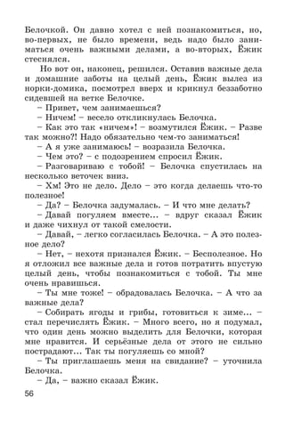 56
Áåëî÷êîé. Îí äàâíî õîòåë ñ íåé ïîçíàêîìèòüñÿ, íî,
âî-ïåðâûõ, íå áûëî âðåìåíè, âåäü íàäî áûëî çàíè-
ìàòüñÿ î÷åíü âàæíûìè äåëàìè, à âî-âòîðûõ, Ёæèê
ñòåñíÿëñÿ.
Íî âîò îí, íàêîíåö, ðåøèëñÿ. Îñòàâèâ âàæíûå äåëà
è äîìàøíèå çàáîòû íà öåëûé äåíü, Ёæèê âûëåç èç
íîðêè-äîìèêà, ïîñìîòðåë ââåðõ è êðèêíóë áåççàáîòíî
ñèäåâøåé íà âåòêå Áåëî÷êå.
– Ïðèâåò, ÷åì çàíèìàåøüñÿ?
– Íè÷åì! – âåñåëî îòêëèêíóëàñü Áåëî÷êà.
– Êàê ýòî òàê «íè÷åì»! – âîçìóòèëñÿ Ёæèê. – Ðàçâå
òàê ìîæíî?! Íàäî îáÿçàòåëüíî ÷åì-òî çàíèìàòüñÿ!
– À ÿ óæå çàíèìàþñü! – âîçðàçèëà Áåëî÷êà.
– ×åì ýòî? – ñ ïîäîçðåíèåì ñïðîñèë Ёæèê.
– Ðàçãîâàðèâàþ ñ òîáîé! – Áåëî÷êà ñïóñòèëàñü íà
íåñêîëüêî âåòî÷åê âíèç.
– Õì! Ýòî íå äåëî. Äåëî – ýòî êîãäà äåëàåøü ÷òî-òî
ïîëåçíîå!
– Äà? – Áåëî÷êà çàäóìàëàñü. – È ÷òî ìíå äåëàòü?
– Äàâàé ïîãóëÿåì âìåñòå... – âäðóã ñêàçàë Ёæèê
è äàæå ÷èõíóë îò òàêîé ñìåëîñòè.
– Äàâàé, – ëåãêî ñîãëàñèëàñü Áåëî÷êà. – À ýòî ïîëåç-
íîå äåëî?
– Íåò, – íåõîòÿ ïðèçíàëñÿ Ёæèê. – Áåñïîëåçíîå. Íî
ÿ îòëîæèë âñå âàæíûå äåëà è ãîòîâ ïîòðàòèòü âïóñòóþ
öåëûé äåíü, ÷òîáû ïîçíàêîìèòüñÿ ñ òîáîé. Òû ìíå
î÷åíü íðàâèøüñÿ.
– Òû ìíå òîæå! – îáðàäîâàëàñü Áåëî÷êà. – À ÷òî çà
âàæíûå äåëà?
– Ñîáèðàòü ÿãîäû è ãðèáû, ãîòîâèòüñÿ ê çèìå... –
ñòàë ïåðå÷èñëÿòü Ёæèê. – Ìíîãî âñåãî, íî ÿ ïîäóìàë,
÷òî îäèí äåíü ìîæíî âûäåëèòü äëÿ Áåëî÷êè, êîòîðàÿ
ìíå íðàâèòñÿ. È ñåðüёçíûå äåëà îò ýòîãî íå ñèëüíî
ïîñòðàäàþò... Òàê òû ïîãóëÿåøü ñî ìíîé?
– Òû ïðèãëàøàåøü ìåíÿ íà ñâèäàíèå? – óòî÷íèëà
Áåëî÷êà.
– Äà, – âàæíî ñêàçàë Ёæèê.
 