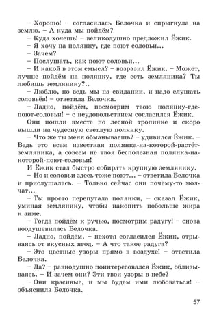 57
– Õîðîøî! – ñîãëàñèëàñü Áåëî÷êà è ñïðûãíóëà íà
çåìëþ. – À êóäà ìû ïîéäёì?
– Êóäà õî÷åøü! – âåëèêîäóøíî ïðåäëîæèë Ёæèê.
– ß õî÷ó íà ïîëÿíêó, ãäå ïîþò ñîëîâüè...
– Çà÷åì?
– Ïîñëóøàòü, êàê ïîþò ñîëîâüè...
– È êàêîé â ýòîì ñìûñë? – âîçðàçèë Ёæèê. – Ìîæåò,
ëó÷øå ïîéäёì íà ïîëÿíêó, ãäå åñòü çåìëÿíèêà? Òû
ëþáèøü çåìëÿíèêó?..
– Ëþáëþ, íî âåäü ìû íà ñâèäàíèè, è íàäî ñëóøàòü
ñîëîâüёâ! – îòâåòèëà Áåëî÷êà.
– Ëàäíî, ïîéäёì, ïîñìîòðèì òâîþ ïîëÿíêó-ãäå-
ïîþò-ñîëîâüè! – ñ íåóäîâîëüñòâèåì ñîãëàñèëñÿ Ёæèê.
Îíè ïîøëè âìåñòå ïî ëåñíîé òðîïèíêå è ñêîðî
âûøëè íà ÷óäåñíóþ ñâåòëóþ ïîëÿíêó.
– ×òî æå òû ìåíÿ îáìàíûâàåøü? – óäèâèëñÿ Ёæèê. –
Âåäü ýòî âñåì èçâåñòíàÿ ïîëÿíêà-íà-êîòîðîé-ðàñòёò-
çåìëÿíèêà, à ñîâñåì íå òâîÿ áåñïîëåçíàÿ ïîëÿíêà-íà-
êîòîðîé-ïîþò-ñîëîâüè!
È Ёæèê ñòàë áûñòðî ñîáèðàòü êðóïíóþ çåìëÿíèêó.
– Íî è ñîëîâüè çäåñü òîæå ïîþò... – îòâåòèëà Áåëî÷êà
è ïðèñëóøàëàñü. – Òîëüêî ñåé÷àñ îíè ïî÷åìó-òî ìîë-
÷àò...
– Òû ïðîñòî ïåðåïóòàëà ïîëÿíêè, – ñêàçàë Ёæèê,
óìèíàÿ çåìëÿíèêó, ÷òîáû íàêîïèòü ïîáîëüøå æèðà
ê çèìå.
– Òîãäà ïîéäёì ê ðó÷üþ, ïîñìîòðèì ðàäóãó! – ñíîâà
âîîäóøåâèëàñü Áåëî÷êà.
– Ëàäíî, ïîéäёì, – íåõîòÿ ñîãëàñèëñÿ Ёæèê, îòðû-
âàÿñü îò âêóñíûõ ÿãîä. – À ÷òî òàêîå ðàäóãà?
– Ýòî öâåòíûå óçîðû ïðÿìî â âîçäóõå! – îòâåòèëà
Áåëî÷êà.
– Äà? – ðàâíîäóøíî ïîèíòåðåñîâàëñÿ Ёæèê, îáëèçû-
âàÿñü. – È çà÷åì îíè? Ýòè òâîè óçîðû â íåáå?
– Îíè êðàñèâûå, è ìû áóäåì èìè ëþáîâàòüñÿ! –
îáúÿñíèëà Áåëî÷êà.
 