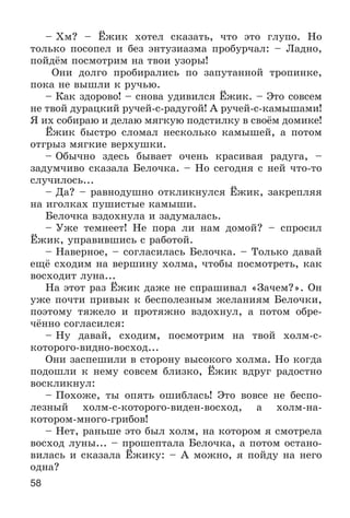 58
– Õì? – Ёæèê õîòåë ñêàçàòü, ÷òî ýòî ãëóïî. Íî
òîëüêî ïîñîïåë è áåç ýíòóçèàçìà ïðîáóð÷àë: – Ëàäíî,
ïîéäёì ïîñìîòðèì íà òâîè óçîðû!
Îíè äîëãî ïðîáèðàëèñü ïî çàïóòàííîé òðîïèíêå,
ïîêà íå âûøëè ê ðó÷üþ.
– Êàê çäîðîâî! – ñíîâà óäèâèëñÿ Ёæèê. – Ýòî ñîâñåì
íå òâîé äóðàöêèé ðó÷åé-ñ-ðàäóãîé! À ðó÷åé-ñ-êàìûøàìè!
ß èõ ñîáèðàþ è äåëàþ ìÿãêóþ ïîäñòèëêó â ñâîёì äîìèêå!
Ёæèê áûñòðî ñëîìàë íåñêîëüêî êàìûøåé, à ïîòîì
îòãðûç ìÿãêèå âåðõóøêè.
– Îáû÷íî çäåñü áûâàåò î÷åíü êðàñèâàÿ ðàäóãà, –
çàäóì÷èâî ñêàçàëà Áåëî÷êà. – Íî ñåãîäíÿ ñ íåé ÷òî-òî
ñëó÷èëîñü...
– Äà? – ðàâíîäóøíî îòêëèêíóëñÿ Ёæèê, çàêðåïëÿÿ
íà èãîëêàõ ïóøèñòûå êàìûøè.
Áåëî÷êà âçäîõíóëà è çàäóìàëàñü.
– Óæå òåìíååò! Íå ïîðà ëè íàì äîìîé? – ñïðîñèë
Ёæèê, óïðàâèâøèñü ñ ðàáîòîé.
– Íàâåðíîå, – ñîãëàñèëàñü Áåëî÷êà. – Òîëüêî äàâàé
åùё ñõîäèì íà âåðøèíó õîëìà, ÷òîáû ïîñìîòðåòü, êàê
âîñõîäèò ëóíà...
Íà ýòîò ðàç Ёæèê äàæå íå ñïðàøèâàë «Çà÷åì?». Îí
óæå ïî÷òè ïðèâûê ê áåñïîëåçíûì æåëàíèÿì Áåëî÷êè,
ïîýòîìó òÿæåëî è ïðîòÿæíî âçäîõíóë, à ïîòîì îáðå-
÷ёííî ñîãëàñèëñÿ:
– Íó äàâàé, ñõîäèì, ïîñìîòðèì íà òâîé õîëì-ñ-
êîòîðîãî-âèäíî-âîñõîä...
Îíè çàñïåøèëè â ñòîðîíó âûñîêîãî õîëìà. Íî êîãäà
ïîäîøëè ê íåìó ñîâñåì áëèçêî, Ёæèê âäðóã ðàäîñòíî
âîñêëèêíóë:
– Ïîõîæå, òû îïÿòü îøèáëàñü! Ýòî âîâñå íå áåñïî-
ëåçíûé õîëì-ñ-êîòîðîãî-âèäåí-âîñõîä, à õîëì-íà-
êîòîðîì-ìíîãî-ãðèáîâ!
– Íåò, ðàíüøå ýòî áûë õîëì, íà êîòîðîì ÿ ñìîòðåëà
âîñõîä ëóíû... – ïðîøåïòàëà Áåëî÷êà, à ïîòîì îñòàíî-
âèëàñü è ñêàçàëà Ёæèêó: – À ìîæíî, ÿ ïîéäó íà íåãî
îäíà?
 