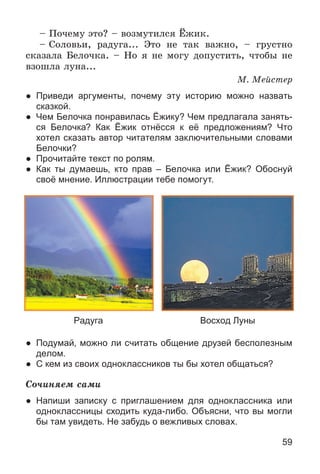59
– Ïî÷åìó ýòî? – âîçìóòèëñÿ Ёæèê.
– Ñîëîâüè, ðàäóãà... Ýòî íå òàê âàæíî, – ãðóñòíî
ñêàçàëà Áåëî÷êà. – Íî ÿ íå ìîãó äîïóñòèòü, ÷òîáû íå
âçîøëà ëóíà...
Ì. Ìåéñòåð
● Приведи аргументы, почему эту историю можно назвать
сказкой.
● Чем Белочка понравилась Ёжику? Чем предлагала занять-
ся Белочка? Как Ёжик отнёсся к её предложениям? Что
хотел сказать автор читателям заключительными словами
Белочки?
● Прочитайте текст по ролям.
● Как ты думаешь, кто прав – Белочка или Ёжик? Обоснуй
своё мнение. Иллюстрации тебе помогут.
Радуга Восход Луны
● Подумай, можно ли считать общение друзей бесполезным
делом.
● С кем из своих одноклассников ты бы хотел общаться?
Ñî÷èíÿåì ñàìè
● Напиши записку с приглашением для одноклассника или
одноклассницы сходить куда-либо. Объясни, что вы могли
бы там увидеть. Не забудь о вежливых словах.
 