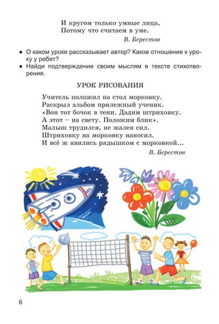 6
È êðóãîì òîëüêî óìíûå ëèöà,
Ïîòîìó ÷òî ñ÷èòàåì â óìå.
Â. Áåðåñòîâ
● О каком уроке рассказывает автор? Какое отношение к уро-
ку у ребят?
● Найди подтверждение своим мыслям в тексте стихотво-
рения.
ÓÐÎÊ ÐÈÑÎÂÀÍÈß
Ó÷èòåëü ïîëîæèë íà ñòîë ìîðêîâêó.
Ðàñêðûë àëüáîì ïðèëåæíûé ó÷åíèê.
«Âîí òîò áî÷îê â òåíè. Äàäèì øòðèõîâêó.
À ýòîò – íà ñâåòó. Ïîëîæèì áëèê».
Ìàëûø òðóäèëñÿ, íå æàëåÿ ñèë.
Øòðèõîâêó íà ìîðêîâêó íàíîñèë.
È âñё æ ÿâèëèñü ðÿäûøêîì ñ ìîðêîâêîé...
Â. Áåðåñòîâ
 