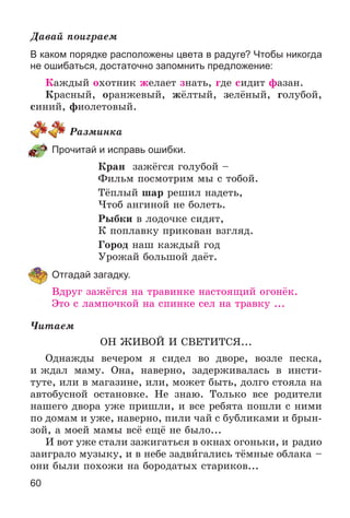 60
Äàâàé ïîèãðàåì
В каком порядке расположены цвета в радуге? Чтобы никогда
не ошибаться, достаточно запомнить предложение:
Êàæäûé îõîòíèê æåëàåò çíàòü, ãäå ñèäèò ôàçàí.
Êðàñíûé, îðàíæåâûé, æёëòûé, çåëёíûé, ãîëóáîé,
ñèíèé, ôèîëåòîâûé.
Ðàçìèíêà
Прочитай и исправь ошибки.
Êðàí çàæёãñÿ ãîëóáîé –
Ôèëüì ïîñìîòðèì ìû ñ òîáîé.
Òёïëûé øàð ðåøèë íàäåòü,
×òîá àíãèíîé íå áîëåòü.
Ðûáêè â ëîäî÷êå ñèäÿò,
Ê ïîïëàâêó ïðèêîâàí âçãëÿä.
Ãîðîä íàø êàæäûé ãîä
Óðîæàé áîëüøîé äàёò.
Отгадай загадку.
Âäðóã çàæёãñÿ íà òðàâèíêå íàñòîÿùèé îãîíёê.
Ýòî ñ ëàìïî÷êîé íà ñïèíêå ñåë íà òðàâêó ...
×èòàåì
ÎÍ ÆÈÂÎÉ È ÑÂÅÒÈÒÑß...
Îäíàæäû âå÷åðîì ÿ ñèäåë âî äâîðå, âîçëå ïåñêà,
è æäàë ìàìó. Îíà, íàâåðíî, çàäåðæèâàëàñü â èíñòè-
òóòå, èëè â ìàãàçèíå, èëè, ìîæåò áûòü, äîëãî ñòîÿëà íà
àâòîáóñíîé îñòàíîâêå. Íå çíàþ. Òîëüêî âñå ðîäèòåëè
íàøåãî äâîðà óæå ïðèøëè, è âñå ðåáÿòà ïîøëè ñ íèìè
ïî äîìàì è óæå, íàâåðíî, ïèëè ÷àé ñ áóáëèêàìè è áðûí-
çîé, à ìîåé ìàìû âñё åùё íå áûëî...
È âîò óæå ñòàëè çàæèãàòüñÿ â îêíàõ îãîíüêè, è ðàäèî
çàèãðàëî ìóçûêó, è â íåáå çàäâèãàëèñü òёìíûå îáëàêà –
îíè áûëè ïîõîæè íà áîðîäàòûõ ñòàðèêîâ...
 