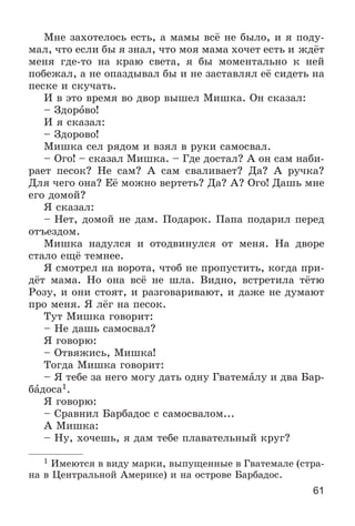 61
Ìíå çàõîòåëîñü åñòü, à ìàìû âñё íå áûëî, è ÿ ïîäó-
ìàë, ÷òî åñëè áû ÿ çíàë, ÷òî ìîÿ ìàìà õî÷åò åñòü è æäёò
ìåíÿ ãäå-òî íà êðàþ ñâåòà, ÿ áû ìîìåíòàëüíî ê íåé
ïîáåæàë, à íå îïàçäûâàë áû è íå çàñòàâëÿë åё ñèäåòü íà
ïåñêå è ñêó÷àòü.
È â ýòî âðåìÿ âî äâîð âûøåë Ìèøêà. Îí ñêàçàë:
– Çäîðîâî!
È ÿ ñêàçàë:
– Çäîðîâî!
Ìèøêà ñåë ðÿäîì è âçÿë â ðóêè ñàìîñâàë.
– Îãî! – ñêàçàë Ìèøêà. – Ãäå äîñòàë? À îí ñàì íàáè-
ðàåò ïåñîê? Íå ñàì? À ñàì ñâàëèâàåò? Äà? À ðó÷êà?
Äëÿ ÷åãî îíà? Åё ìîæíî âåðòåòü? Äà? À? Îãî! Äàøü ìíå
åãî äîìîé?
ß ñêàçàë:
– Íåò, äîìîé íå äàì. Ïîäàðîê. Ïàïà ïîäàðèë ïåðåä
îòúåçäîì.
Ìèøêà íàäóëñÿ è îòîäâèíóëñÿ îò ìåíÿ. Íà äâîðå
ñòàëî åùё òåìíåå.
ß ñìîòðåë íà âîðîòà, ÷òîá íå ïðîïóñòèòü, êîãäà ïðè-
äёò ìàìà. Íî îíà âñё íå øëà. Âèäíî, âñòðåòèëà òёòþ
Ðîçó, è îíè ñòîÿò, è ðàçãîâàðèâàþò, è äàæå íå äóìàþò
ïðî ìåíÿ. ß ëёã íà ïåñîê.
Òóò Ìèøêà ãîâîðèò:
– Íå äàøü ñàìîñâàë?
ß ãîâîðþ:
– Îòâÿæèñü, Ìèøêà!
Òîãäà Ìèøêà ãîâîðèò:
– ß òåáå çà íåãî ìîãó äàòü îäíó Ãâàòåìàëó è äâà Áàð-
áàäîñà1.
ß ãîâîðþ:
– Ñðàâíèë Áàðáàäîñ ñ ñàìîñâàëîì...
À Ìèøêà:
– Íó, õî÷åøü, ÿ äàì òåáå ïëàâàòåëüíûé êðóã?
1 Èìåþòñÿ â âèäó ìàðêè, âûïóùåííûå â Ãâàòåìàëå (ñòðà-
íà â Öåíòðàëüíîé Àìåðèêå) è íà îñòðîâå Áàðáàäîñ.
 