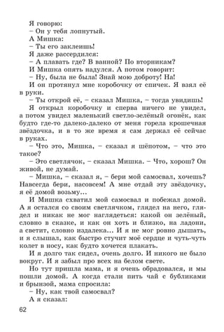 62
ß ãîâîðþ:
– Îí ó òåáÿ ëîïíóòûé.
À Ìèøêà:
– Òû åãî çàêëåèøü!
ß äàæå ðàññåðäèëñÿ:
– À ïëàâàòü ãäå? Â âàííîé? Ïî âòîðíèêàì?
È Ìèøêà îïÿòü íàäóëñÿ. À ïîòîì ãîâîðèò:
– Íó, áûëà íå áûëà! Çíàé ìîþ äîáðîòó! Íà!
È îí ïðîòÿíóë ìíå êîðîáî÷êó îò ñïè÷åê. ß âçÿë åё
â ðóêè.
– Òû îòêðîé åё, – ñêàçàë Ìèøêà, – òîãäà óâèäèøü!
ß îòêðûë êîðîáî÷êó è ñïåðâà íè÷åãî íå óâèäåë,
à ïîòîì óâèäåë ìàëåíüêèé ñâåòëî-çåëёíûé îãîíёê, êàê
áóäòî ãäå-òî äàëåêî-äàëåêî îò ìåíÿ ãîðåëà êðîøå÷íàÿ
çâёçäî÷êà, è â òî æå âðåìÿ ÿ ñàì äåðæàë åё ñåé÷àñ
â ðóêàõ.
– ×òî ýòî, Ìèøêà, – ñêàçàë ÿ øёïîòîì, – ÷òî ýòî
òàêîå?
– Ýòî ñâåòëÿ÷îê, – ñêàçàë Ìèøêà. – ×òî, õîðîø? Îí
æèâîé, íå äóìàé.
– Ìèøêà, – ñêàçàë ÿ, – áåðè ìîé ñàìîñâàë, õî÷åøü?
Íàâñåãäà áåðè, íàñîâñåì! À ìíå îòäàé ýòó çâёçäî÷êó,
ÿ åё äîìîé âîçüìó...
È Ìèøêà ñõâàòèë ìîé ñàìîñâàë è ïîáåæàë äîìîé.
À ÿ îñòàëñÿ ñî ñâîèì ñâåòëÿ÷êîì, ãëÿäåë íà íåãî, ãëÿ-
äåë è íèêàê íå ìîã íàãëÿäåòüñÿ: êàêîé îí çåëёíûé,
ñëîâíî â ñêàçêå, è êàê îí õîòü è áëèçêî, íà ëàäîíè,
à ñâåòèò, ñëîâíî èçäàëåêà... È ÿ íå ìîã ðîâíî äûøàòü,
è ÿ ñëûøàë, êàê áûñòðî ñòó÷èò ìîё ñåðäöå è ÷óòü-÷óòü
êîëåò â íîñó, êàê áóäòî õî÷åòñÿ ïëàêàòü.
È ÿ äîëãî òàê ñèäåë, î÷åíü äîëãî. È íèêîãî íå áûëî
âîêðóã. È ÿ çàáûë ïðî âñåõ íà áåëîì ñâåòå.
Íî òóò ïðèøëà ìàìà, è ÿ î÷åíü îáðàäîâàëñÿ, è ìû
ïîøëè äîìîé. À êîãäà ñòàëè ïèòü ÷àé ñ áóáëèêàìè
è áðûíçîé, ìàìà ñïðîñèëà:
– Íó, êàê òâîé ñàìîñâàë?
À ÿ ñêàçàë:
 