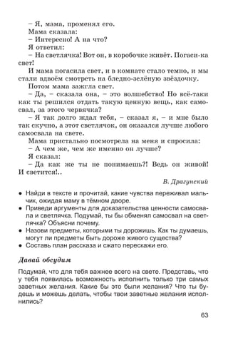 63
– ß, ìàìà, ïðîìåíÿë åãî.
Ìàìà ñêàçàëà:
– Èíòåðåñíî! À íà ÷òî?
ß îòâåòèë:
– Íà ñâåòëÿ÷êà! Âîò îí, â êîðîáî÷êå æèâёò. Ïîãàñè-êà
ñâåò!
È ìàìà ïîãàñèëà ñâåò, è â êîìíàòå ñòàëî òåìíî, è ìû
ñòàëè âäâîёì ñìîòðåòü íà áëåäíî-çåëёíóþ çâёçäî÷êó.
Ïîòîì ìàìà çàæãëà ñâåò.
– Äà, – ñêàçàëà îíà, – ýòî âîëøåáñòâî! Íî âñё-òàêè
êàê òû ðåøèëñÿ îòäàòü òàêóþ öåííóþ âåùü, êàê ñàìî-
ñâàë, çà ýòîãî ÷åðâÿ÷êà?
– ß òàê äîëãî æäàë òåáÿ, – ñêàçàë ÿ, – è ìíå áûëî
òàê ñêó÷íî, à ýòîò ñâåòëÿ÷îê, îí îêàçàëñÿ ëó÷øå ëþáîãî
ñàìîñâàëà íà ñâåòå.
Ìàìà ïðèñòàëüíî ïîñìîòðåëà íà ìåíÿ è ñïðîñèëà:
– À ÷åì æå, ÷åì æå èìåííî îí ëó÷øå?
ß ñêàçàë:
– Äà êàê æå òû íå ïîíèìàåøü?! Âåäü îí æèâîé!
È ñâåòèòñÿ!..
Â. Äðàãóíñêèé
● Найди в тексте и прочитай, какие чувства переживал маль-
чик, ожидая маму в тёмном дворе.
● Приведи аргументы для доказательства ценности самосва-
ла и светлячка. Подумай, ты бы обменял самосвал на свет-
лячка? Объясни почему.
● Назови предметы, которыми ты дорожишь. Как ты думаешь,
могут ли предметы быть дороже живого существа?
● Составь план рассказа и сжато перескажи его.
Äàâàé îáñóäèì
Подумай, что для тебя важнее всего на свете. Представь, что
у тебя появилась возможность исполнить только три самых
заветных желания. Какие бы это были желания? Что ты бу-
дешь и можешь делать, чтобы твои заветные желания испол-
нились?
 