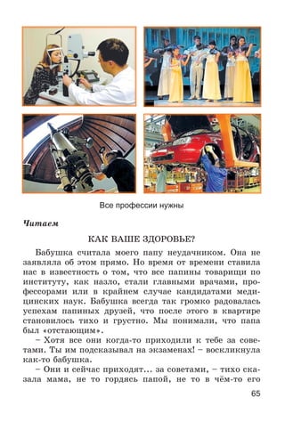 65
Все профессии нужны
×èòàåì
ÊÀÊ ÂÀØÅ ÇÄÎÐÎÂÜÅ?
Áàáóøêà ñ÷èòàëà ìîåãî ïàïó íåóäà÷íèêîì. Îíà íå
çàÿâëÿëà îá ýòîì ïðÿìî. Íî âðåìÿ îò âðåìåíè ñòàâèëà
íàñ â èçâåñòíîñòü î òîì, ÷òî âñå ïàïèíû òîâàðèùè ïî
èíñòèòóòó, êàê íàçëî, ñòàëè ãëàâíûìè âðà÷àìè, ïðî-
ôåññîðàìè èëè â êðàéíåì ñëó÷àå êàíäèäàòàìè ìåäè-
öèíñêèõ íàóê. Áàáóøêà âñåãäà òàê ãðîìêî ðàäîâàëàñü
óñïåõàì ïàïèíûõ äðóçåé, ÷òî ïîñëå ýòîãî â êâàðòèðå
ñòàíîâèëîñü òèõî è ãðóñòíî. Ìû ïîíèìàëè, ÷òî ïàïà
áûë «îòñòàþùèì».
– Õîòÿ âñå îíè êîãäà-òî ïðèõîäèëè ê òåáå çà ñîâå-
òàìè. Òû èì ïîäñêàçûâàë íà ýêçàìåíàõ! – âîñêëèêíóëà
êàê-òî áàáóøêà.
– Îíè è ñåé÷àñ ïðèõîäÿò... çà ñîâåòàìè, – òèõî ñêà-
çàëà ìàìà, íå òî ãîðäÿñü ïàïîé, íå òî â ÷ёì-òî åãî
 
