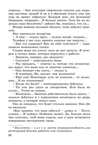 66
óïðåêàÿ. – Îíè ïîëó÷àþò òâîð÷åñêèå îòïóñêà äëÿ ñîçäà-
íèÿ íàó÷íûõ òðóäîâ! À îí è â îáû÷íûé îòïóñê óæå òðè
ãîäà íå ìîæåò ñîáðàòüñÿ. Êàæäûé äåíü ýòà áîëüíèöà!
Îïåðàöèè, îïåðàöèè... È áîëüøå íè÷åãî. Õîòü áû íà íå-
äåëüêó âçÿë áþëëåòåíü1: çàáîëåë áû, îòäîõíóë, ÷òî ëè...
Âñêîðå ìàìèíî æåëàíèå ñáûëîñü: ïàïà çàáîëåë ãðèï-
ïîì.
Åìó ïðîïèñàëè ëåêàðñòâà.
– À åùё, – ñêàçàë âðà÷, – íóæåí ïîêîé, òèøèíà...
Òåëåôîí ó íàñ ñòàë çâîíèòü êàæäûå äâå ìèíóòû...
– Êàê åãî çäîðîâüå? Êàê îí ñåáÿ ÷óâñòâóåò? – ñïðà-
øèâàëè íåçíàêîìûå ãîëîñà.
Ñïåðâà ìåíÿ ýòî çëèëî: ïàïà íå ìîã çàñíóòü. È âå÷å-
ðîì ÿ ñêàçàë ìàìå, êîòîðàÿ âåðíóëàñü ñ ðàáîòû:
– Çâîíèëè, íàâåðíî, ðàç äâàäöàòü!
– Ñêîëüêî? – ïåðåñïðîñèëà ìàìà.
– Ðàç òðèäöàòü, – îòâåòèë ÿ, ïîòîìó ÷òî ïî÷óâñòâî-
âàë âäðóã, ÷òî ìàìà êàê-òî ïðèÿòíî óäèâëåíà...
– Îíè ìåøàþò åìó ñïàòü, – ñêàçàë ÿ.
– ß ïîíèìàþ. Íî, çíà÷èò, îíè âîëíóþòñÿ!
– Åùё êàê! Íåêîòîðûå ÷óòü íå ïëàêàëè... îò âîëíå-
íèÿ... ß èõ óñïîêàèâàë!
– Êîãäà ýòî áûëî? – ïîèíòåðåñîâàëàñü áàáóøêà.
– Òû êàê ðàç óøëà çà ëåêàðñòâîì. Èëè áûëà íà
êóõíå... Òî÷íî íå ïîìíþ.
– Âîçìîæíî... Çâîíêîâ äåéñòâèòåëüíî áûëî ìíîãî, –
ñêàçàëà áàáóøêà è ñ óäèâëåíèåì ïîñìîòðåëà íà äâåðü
êîìíàòû, â êîòîðîé ëåæàë ïàïà.
Îíà íå îæèäàëà, ÷òî áóäåò ñòîëüêî çâîíêîâ. Îíè îáå
íå îæèäàëè.
«Êàê çäîðîâî, ÷òî ïàïà çàáîëåë! – äóìàë ÿ. – Ïóñòü
óçíàþò... È ïîéìóò. Îñîáåííî ìàìà!» Äà, áîëüøå âñåãî
ìíå õîòåëîñü, ÷òîá ìàìà óçíàëà, êàê î ïàïå âîëíóþòñÿ
ñîâåðøåííî ïîñòîðîííèå ëþäè.
1 Áþëëåòåíü – ç ä å ñ ü: ëèñòîê íåòðóäîñïîñîáíîñòè äëÿ
ðåãèñòðàöèè áîëåçíè ðàáî÷åãî èëè ñëóæàùåãî.
 