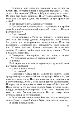 67
– Îäíàæäû ìíå äîâåëîñü óõàæèâàòü çà ñòóäåíòîì
Þðîé. Íó, êîòîðûé æèâёò â ñîñåäíåì ïîäúåçäå... – ñêà-
çàë ÿ. – Âû ïîìíèòå? (Ìàìà è áàáóøêà êèâíóëè â îòâåò.)
Îí òîæå áûë áîëåí ãðèïïîì. È åìó òîæå çâîíèëè. ×åëî-
âåêà äâà èëè òðè â äåíü. Íå áîëüøå. À òóò ïðÿìî íåò
îòáîÿ!
Â ýòó ìèíóòó îïÿòü çàçâîíèë òåëåôîí:
– Ïðîñòèòå ìåíÿ, ïîæàëóéñòà... – óñëûøàë ÿ â òðóáêå
òèõèé, êàêîé-òî ñäàâëåííûé æåíñêèé ãîëîñ... – ß ñ êåì
ðàçãîâàðèâàþ?
– Ñ åãî ñûíîì!
– Î÷åíü ïðèÿòíî... Òîãäà âû ïîéìёòå. Ó ìåíÿ òîæå
åñòü ñûí. Åãî çàâòðà äîëæíû îïåðèðîâàòü. Íî ÿ õîòåëà
áû äîæäàòüñÿ âûçäîðîâëåíèÿ âàøåãî ïàïû. Åñëè ýòî
âîçìîæíî... Ïîïðîñèòå åãî, ïîæàëóéñòà. Åñëè âîçìîæ-
íî... Ó ìåíÿ îäèí ñûí. ß î÷åíü âîëíóþñü. Åñëè ýòî âîç-
ìîæíî. ß õîòåëà, ÷òîáû âàø ïàïà ñàì, ëè÷íî... Òîãäà
ÿ áûëà áû ñïîêîéíà!
– Ïîâòîðèòå, ïîæàëóéñòà, ýòî åãî æåíå, – ñêàçàë
ÿ. – Òî åñòü ìîåé ìàìå... ß ñåé÷àñ åё ïîçîâó!
È ïîçâàë.
Åùё ÷åðåç ÷àñ èëè ìèíóò ÷åðåç ñîðîê ìóæñêîé ãîëîñ
èç òðóáêè ñïðîñèë:
– Ñ êåì ÿ èìåþ ÷åñòü?
– Ñ åãî ñûíîì!
– Ïðåêðàñíî! Òîãäà âû íå ìîæåòå íå ïîíÿòü. Ìîåé
ñóïðóãå áóäóò âûðåçàòü æёë÷íûé ïóçûðü. Îáåùàëè, ÷òî
âûðåæåò âàø îòåö. Èìåííî ïîýòîìó ÿ è ïîëîæèë åё
â ýòó áîëüíèöó. Õîòÿ ó ìåíÿ áûëè äðóãèå âîçìîæíîñòè.
È âäðóã òàêàÿ íåïðèÿòíàÿ íåîæèäàííîñòü! Êàê æå òàê?
Íàäî ïîäíÿòü åãî íà íîãè! Ìîæåò áûòü, íóæíû êàêèå-
íèáóäü îñîáåííûå ëåêàðñòâà? ß áû ìîã... Îäíèì ñëî-
âîì, ÿ õîòåë áû åãî äîæäàòüñÿ. Ýòî íå òåàòð: çäåñü
äóáëёðû ìåíÿ íå óñòðàèâàþò!..
– Ñêàæèòå âñё ýòî åãî æåíå. Âîò òàê, êàê âû ãîâîðèëè
ìíå... Ñëîâî â ñëîâî! Ìîæåò áûòü, îíà ñóìååò ïîìî÷ü.
ß îïÿòü ïîçâàë ìàìó.
 
