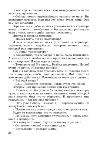 68
Ñ òåõ ïîð ÿ ãîâîðèë âñåì, êòî èíòåðåñîâàëñÿ ïàïè-
íûì ñàìî÷óâñòâèåì:
– Ñåé÷àñ íè÷åãî îïðåäåëёííîãî ñêàçàòü íå ìîãó. Âû
ïîçâîíèòå âå÷åðîì. Êàê ðàç åãî æåíà áóäåò äîìà! Îíà
âàì âñё îáúÿñíèò...
Âåðíóâøèñü ñ ðàáîòû, ìàìà óñàæèâàëàñü â êîðèäîðå
âîçëå ñòîëèêà ñ òåëåôîíîì è áåñïðåðûâíî ðàçãîâàðè-
âàëà ñ òåìè, êîãî ÿ äíёì ïðîñèë ïîçâîíèòü.
Èíîãäà ÿ ãîâîðèë áàáóøêå:
– Ìîæåò áûòü, òû åé ïîìîæåøü?
È îíà «ïîäìåíÿëà» ìàìó ó ñòîëèêà â êîðèäîðå.
Áîëüíûå, âðà÷è, ìåäñёñòðû, êîòîðûå çâîíèëè ïàïå,
êàæäûé ðàç ñïðàøèâàëè:
– À êàêàÿ òåìïåðàòóðà?
Ê ñîæàëåíèþ, òåìïåðàòóðà ó ïàïû áûëà íåâûñîêàÿ.
À ìíå õîòåëîñü, ÷òîáû âñå îíè ïðîäîëæàëè âîëíîâàòüñÿ
î åãî çäîðîâüå! È îäíàæäû ÿ ñêàçàë:
– Òåìïåðàòóðà? Íå çíàþ... Ðàçáèë ãðàäóñíèê. Íî ëîá
î÷åíü ãîðÿ÷èé. È âîîáùå ìå÷åòñÿ!
Òàê ÿ â òîò äåíü ñòàë îòâå÷àòü âñåì. ß ãîâîðèë øёïî-
òîì â êîðèäîðå, ÷òîáû ïàïà íå ñëûøàë. Ìîé øёïîò íà
âñåõ î÷åíü äåéñòâîâàë. Ìíå îòâå÷àëè òîæå ÷óòü ñëûøíî:
– Âñё åùё ïëîõî?
– Äà... Ïîçâîíèòå ïîïîçæå, êîãäà áóäåò åãî æåíà!
Âå÷åðîì íàì ïðèíåñëè öåëûõ òðè ãðàäóñíèêà.
– Õî÷åòñÿ, ÷òîáû ó íåãî áûëà íîðìàëüíàÿ òåìïåðà-
òóðà, – òèõî ñêàçàëà òà ñàìàÿ æåíùèíà, ñûíó êîòîðîé
ïàïà äîëæåí áûë ÷òî-òî âûðåçàòü. È ïðîòÿíóëà ìíå
ãðàäóñíèê. – Îí âñё åùё ìå÷åòñÿ?
– Íåò, óæå ëó÷øå, – ñêàçàë ÿ. – Ãîðàçäî ëó÷øå. Íå
âîëíóéòåñü, ïîæàëóéñòà...
– Ïîñòàâüòå åìó ýòîò ãðàäóñíèê, – ïîïðîñèëà îíà.
Áóäòî îò ãðàäóñíèêà ÷òî-òî çàâèñåëî.
– Ïî-ìîåìó, åñòü çàìåòíîå óëó÷øåíèå, – âíîâü óñïî-
êîèë ÿ æåíùèíó.
Îíà âûíóëà ïëàòîê, îïóñòèëà ãîëîâó è óøëà...
– Îí íóæåí ëþäÿì! – âîñêëèêíóë ÿ.
– Áåçóñëîâíî! – ñêàçàëà ìàìà.
 