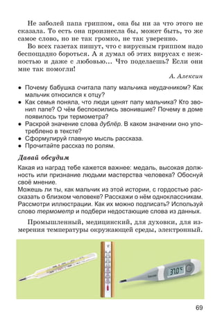 69
Íå çàáîëåé ïàïà ãðèïïîì, îíà áû íè çà ÷òî ýòîãî íå
ñêàçàëà. Òî åñòü îíà ïðîèçíåñëà áû, ìîæåò áûòü, òî æå
ñàìîå ñëîâî, íî íå òàê ãðîìêî, íå òàê óâåðåííî.
Âî âñåõ ãàçåòàõ ïèøóò, ÷òî ñ âèðóñíûì ãðèïïîì íàäî
áåñïîùàäíî áîðîòüñÿ. À ÿ äóìàë îá ýòèõ âèðóñàõ ñ íåæ-
íîñòüþ è äàæå ñ ëþáîâüþ... ×òî ïîäåëàåøü? Åñëè îíè
ìíå òàê ïîìîãëè!
À. Àëåêñèí
● Почему бабушка считала папу мальчика неудачником? Как
мальчик относился к отцу?
● Как семья поняла, что люди ценят папу мальчика? Кто зво-
нил папе? О чём беспокоились звонившие? Почему в доме
появилось три термометра?
● Раскрой значение слова дублёр. В каком значении оно упо-
треблено в тексте?
● Сформулируй главную мысль рассказа.
● Прочитайте рассказ по ролям.
Äàâàé îáñóäèì
Какая из наград тебе кажется важнее: медаль, высокая долж-
ность или признание людьми мастерства человека? Обоснуй
своё мнение.
Можешь ли ты, как мальчик из этой истории, с гордостью рас-
сказать о близком человеке? Расскажи о нём одноклассникам.
Рассмотри иллюстрации. Как их можно подписать? Используй
слово термометр и подбери недостающие слова из данных.
Ïðîìûøëåííûé, ìåäèöèíñêèé, äëÿ äóõîâêè, äëÿ èç-
ìåðåíèÿ òåìïåðàòóðû îêðóæàþùåé ñðåäû, ýëåêòðîííûé.
 
