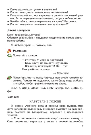 7
● Какое задание дал учитель ученикам?
● Как ты понял, что стихотворение не закончено?
● Поразмышляй, что мог нарисовать рядом с морковкой уче-
ник. Если затрудняешься с ответом, рисунок тебе поможет.
● Что бы тебе хотелось нарисовать на уроке? Расскажи.
● Как ты понимаешь значение слова прилежный?
Äàâàé ïîèãðàåì
Какой твой любимый урок?
Объясни свой выбор и продолжи предложение семью разны-
ми способами:
ß ëþáëþ óðîê ... ïîòîìó, ÷òî...
Ðàçìèíêà
Прочитайте в лицах.
– Ó÷èòåëü ó ìåíÿ â ïîðòôåëå!
– Êòî? Áûòü íå ìîæåò! Íåóæåëè?
– Âçãëÿíè, ïîæàëóéñòà! Îí – òóò.
Åãî ó÷åáíèêîì çîâóò.
Â. Áåðåñòîâ
Представь, что ты присутствуешь при споре третьеклас-
сников. Помоги им: подскажи, какую букву надо выбрать
из скобок, чтобы правильно написать слова.
Ø(å, î, è)ê(à, î)ëàä, ê(à, î)ð(å, è)äîð, ò(å, è)ë(è, å)-
ôîí.
×èòàåì
ÊÀÐÓÑÅËÜ Â ÃÎËÎÂÅ
Ê êîíöó ó÷åáíîãî ãîäà ÿ ïðîñèë îòöà êóïèòü ìíå
äâóõêîëёñíûé âåëîñèïåä, ïèñòîëåò-ïóëåìёò íà áàòàðåé-
êàõ, ñàìîëёò íà áàòàðåéêàõ, âåðòîëёò è íàñòîëüíûé
õîêêåé.
– Ìíå òàê õî÷åòñÿ èìåòü ýòè âåùè! – ñêàçàë ÿ îòöó. –
Îíè ïîñòîÿííî âåðòÿòñÿ ó ìåíÿ â ãîëîâå íàïîäîáèå
 