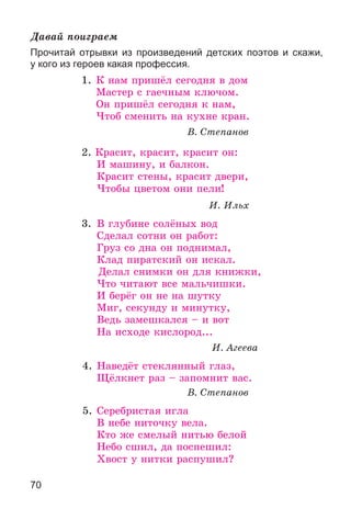 70
Äàâàé ïîèãðàåì
Прочитай отрывки из произведений детских поэтов и скажи,
у кого из героев какая профессия.
1. Ê íàì ïðèøёë ñåãîäíÿ â äîì
Ìàñòåð ñ ãàå÷íûì êëþ÷îì.
Îí ïðèøёë ñåãîäíÿ ê íàì,
×òîá ñìåíèòü íà êóõíå êðàí.
Â. Ñòåïàíîâ
2. Êðàñèò, êðàñèò, êðàñèò îí:
È ìàøèíó, è áàëêîí.
Êðàñèò ñòåíû, êðàñèò äâåðè,
×òîáû öâåòîì îíè ïåëè!
È. Èëüõ
3. Â ãëóáèíå ñîëёíûõ âîä
Ñäåëàë ñîòíè îí ðàáîò:
Ãðóç ñî äíà îí ïîäíèìàë,
Êëàä ïèðàòñêèé îí èñêàë.
Äåëàë ñíèìêè îí äëÿ êíèæêè,
×òî ÷èòàþò âñå ìàëü÷èøêè.
È áåðёã îí íå íà øóòêó
Ìèã, ñåêóíäó è ìèíóòêó,
Âåäü çàìåøêàëñÿ – è âîò
Íà èñõîäå êèñëîðîä...
È. Àãååâà
4. Íàâåäёò ñòåêëÿííûé ãëàç,
Ùёëêíåò ðàç – çàïîìíèò âàñ.
Â. Ñòåïàíîâ
5. Ñåðåáðèñòàÿ èãëà
Â íåáå íèòî÷êó âåëà.
Êòî æå ñìåëûé íèòüþ áåëîé
Íåáî ñøèë, äà ïîñïåøèë:
Õâîñò ó íèòêè ðàñïóøèë?
 