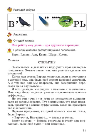 71
Разгадай ребусы.
Ðàçìèíêà
Отгадай загадку.
Êàê ðàáîòó åìó äàøü – çðÿ òðóäèëñÿ êàðàíäàø.
Прочитай и назови соответствующее полное имя.
Âàðÿ, Ãëàøà, Àñÿ, Êåøà, Øóðà, Êîñòÿ.
×èòàåì
ÎÒÊÐÛÒÈÅ
Îêàçûâàåòñÿ, ñ äåâî÷êàìè íàäî óìåòü ïðàâèëüíî ðàç-
ãîâàðèâàòü. Õîòèòå çíàòü, êàê ìíå óäàëîñü ñäåëàòü ýòî
îòêðûòèå?
Êîãäà ìîÿ ñåñòðà Âàðüêà îêîí÷èëà ÿñëè è ïîñòóïèëà
â äåòñêèé ñàä, îíà áûëà åùё ñîâñåì õîðîøåé äåâî÷êîé.
À ñ òåõ ïîð êàê ìû ïîäðîñëè, îíà ñîâåðøåííî ïåðå-
ñòàëà ìåíÿ ñëóøàòüñÿ...
È âîò îäíàæäû ìû ñèäåëè â êîìíàòå è çàíèìàëèñü.
Ìíå íàäî áûëî âûó÷èòü óìåíüøèòåëüíî-ëàñêàòåëüíûå
ñóôôèêñû...
Íî âñå ýòè «î÷ê-è» è «å÷ê-è» íåìåäëåííî âûñêàêè-
âàëè èç ãîëîâû îáðàòíî. Òóò ÿ âñïîìíèë, ÷òî íàäî íàçû-
âàòü ïðåäìåòû ñ ýòèìè ñóôôèêñàìè, òîãäà íà ïðèìåðàõ
âñё è çàïîìíèøü.
Ïåðâûì ïðåäìåòîì, êîòîðûé ïîïàëñÿ ìíå íà ãëàçà,
áûëà Âàðüêà.
– Âàð-å÷ê-à, Âàð-þøê-à... – ñêàçàë ÿ âñëóõ.
Âäðóã ñìîòðþ, – Âàðüêà âñêî÷èëà è ñòîèò êàê âêî-
ïàííàÿ, äàæå åùё õóæå – êàê êàìåííàÿ.
 