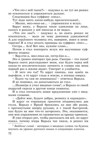 72
«×òî ýòî ñ íåé òàêîå?» – ïîäóìàë ÿ, íî òóò æå ðåøèë
íå îòâëåêàòüñÿ è óïðàæíÿòüñÿ äàëüøå.
Ñëåäóþùèì áûë ñóôôèêñ «åíüê».
Òóò íàäî âçÿòü êàêîå-íèáóäü ïðèëàãàòåëüíîå!..
– Ìèëàÿ, ìèë-åíüê-àÿ... – óïðàæíÿëñÿ ÿ âñëóõ.
Âäðóã âèæó, ó Âàðüêè òàêîå óäèâëåíèå íà ëèöå,
êàêîãî ÿ ðàíüøå ó íåё íèêîãäà è íå âèäàë.
«×òî ýòî îíà?» – ïîäóìàë ÿ, íî îïÿòü ðåøèë íå
îòâëåêàòüñÿ, – ìàëî ëè ÷åìó äåâ÷îíêè óäèâëÿþòñÿ!
À äëÿ ñåðüёçíîãî ÷åëîâåêà ýòî, íàâåðíîå, âîâñå è íåèí-
òåðåñíî! È ÿ ñòàë èñêàòü ïðèìåðû íà ñóôôèêñ «ёíê»...
Ñåñòðà... Àãà! Âîò îíî, íóæíîå ñëîâî...
Ïîòîì ÿ ñòàë ïîâòîðÿòü âñëóõ âñå âûó÷åííûå ñóô-
ôèêñû ïîäðÿä:
– Âàð-å÷ê-à, ìèë-åíüê-àÿ, ñåñòð-ёíê-à...
Ýòî ÿ ãðîìêî ïîâòîðèë òðè ðàçà. Ñìîòðþ – ÷òî òàêîå!
Âàðüêà îïÿòü ðàçãëÿäûâàåò ìåíÿ, êàê áóäòî ïåðåä íåé
êàêàÿ-òî èñêëþ÷èòåëüíàÿ ëè÷íîñòü è ñëîâíî îíà ìåíÿ
ïåðâûé ðàç â æèçíè âèäèò. Ñìîòðèò è óëûáàåòñÿ.
– È ÷åãî ýòî òû? Òî âäðóã ñèÿåøü, êàê çàìîê íà
ïîðòôåëå, à òî âäðóã ãëàçà â çåìëþ, à êîñèöû êâåðõó.
– Áóäòî òû ñàì íå ïîíèìàåøü! – îòâåòèëà Âàðüêà.
ß íå ïîíèìàë, íî äîïûòûâàòüñÿ íå ñòàë.
...Íàçàâòðà ÿ ó÷èë ââîäíûå ñëîâà1, à Âàðüêà ñî ñâîåé
ïîäðóãîé ñèäåëè â äðóãîì êîíöå êîìíàòû.
È ÿ ñòàë ñîñòàâëÿòü íîâîå ïðåäëîæåíèå óæå ñ ââîä-
íûìè ñëîâàìè.
– «Äàéòå ìíå, áóäüòå äîáðû, ðåçèíêó è êàðàíäàø».
È âäðóã ñî ñòðàøíûì ãðîõîòîì îòîäâèíóëèñü äâà
ñòóëà. Âàðüêà ñ Èðêîé áðîñèëèñü êî ìíå îáå ðàçîì,
ñ ïðîòÿíóòûìè âïåðёä ðóêàìè, è ñ òàêîé áûñòðîòîé,
êàê áóäòî íà ìíå ÷òî-òî çàãîðåëîñü. Ýòî, îêàçûâàåòñÿ,
îíè ìîè óïðàæíåíèÿ ïî ãðàììàòèêå çà ïðàâäó ïðèíÿëè.
ß óæå îòêðûë ðîò, ÷òîáû ðàññêàçàòü èì âñё, íî âäðóã
ïîíÿë, ïî÷åìó â÷åðà Âàðüêà òàê ñèÿëà, è ðåøèë èì
1 Ââîäíûå ñëîâà – ìàòåðèàë î ââîäíûõ ñëîâàõ òû áóäåøü
èçó÷àòü íà óðîêàõ ðóññêîãî ÿçûêà â ñëåäóþùèõ êëàññàõ.
 