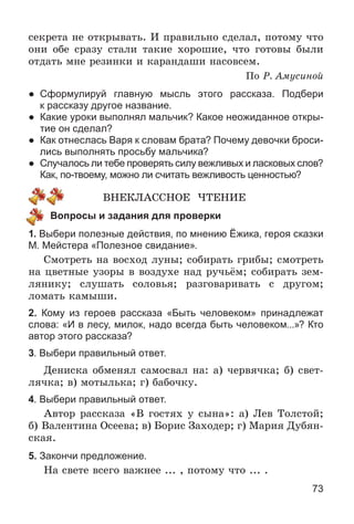73
ñåêðåòà íå îòêðûâàòü. È ïðàâèëüíî ñäåëàë, ïîòîìó ÷òî
îíè îáå ñðàçó ñòàëè òàêèå õîðîøèå, ÷òî ãîòîâû áûëè
îòäàòü ìíå ðåçèíêè è êàðàíäàøè íàñîâñåì.
Ïî Ð. Àìóñèíîé
● Сформулируй главную мысль этого рассказа. Подбери
к рассказу другое название.
● Какие уроки выполнял мальчик? Какое неожиданное откры-
тие он сделал?
● Как отнеслась Варя к словам брата? Почему девочки броси-
лись выполнять просьбу мальчика?
● Случалось ли тебе проверять силу вежливых и ласковых слов?
Как, по-твоему, можно ли считать вежливость ценностью?
ÂÍÅÊËÀÑÑÍÎÅ ×ÒÅÍÈÅ
Вопросы и задания для проверки
1. Выбери полезные действия, по мнению Ёжика, героя сказки
М. Мейстера «Полезное свидание».
Ñìîòðåòü íà âîñõîä ëóíû; ñîáèðàòü ãðèáû; ñìîòðåòü
íà öâåòíûå óçîðû â âîçäóõå íàä ðó÷üёì; ñîáèðàòü çåì-
ëÿíèêó; ñëóøàòü ñîëîâüÿ; ðàçãîâàðèâàòü ñ äðóãîì;
ëîìàòü êàìûøè.
2. Кому из героев рассказа «Быть человеком» принадлежат
слова: «И в лесу, милок, надо всегда быть человеком...»? Кто
автор этого рассказа?
3. Выбери правильный ответ.
Äåíèñêà îáìåíÿë ñàìîñâàë íà: à) ÷åðâÿ÷êà; á) ñâåò-
ëÿ÷êà; â) ìîòûëüêà; ã) áàáî÷êó.
4. Выбери правильный ответ.
Àâòîð ðàññêàçà «Â ãîñòÿõ ó ñûíà»: à) Ëåâ Òîëñòîé;
á) Âàëåíòèíà Îñååâà; â) Áîðèñ Çàõîäåð; ã) Ìàðèÿ Äóáÿí-
ñêàÿ.
5. Закончи предложение.
Íà ñâåòå âñåãî âàæíåå ... , ïîòîìó ÷òî ... .
 