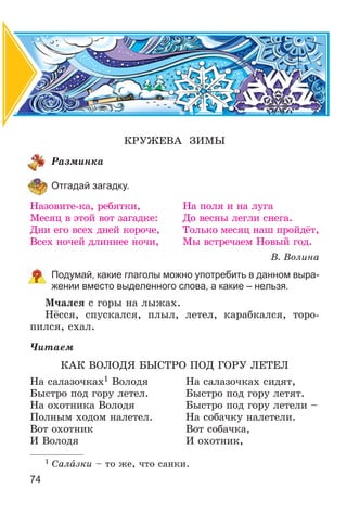 74
ÊÐÓÆÅÂÀ ÇÈÌÛ
Ðàçìèíêà
Отгадай загадку.
Íàçîâèòå-êà, ðåáÿòêè, Íà ïîëÿ è íà ëóãà
Ìåñÿö â ýòîé âîò çàãàäêå: Äî âåñíû ëåãëè ñíåãà.
Äíè åãî âñåõ äíåé êîðî÷å, Òîëüêî ìåñÿö íàø ïðîéäёò,
Âñåõ íî÷åé äëèííåå íî÷è, Ìû âñòðå÷àåì Íîâûé ãîä.
Â. Âîëèíà
Подумай, какие глаголы можно употребить в данном выра-
жении вместо выделенного слова, а какие – нельзя.
Ì÷àëñÿ ñ ãîðû íà ëûæàõ.
Íёññÿ, ñïóñêàëñÿ, ïëûë, ëåòåë, êàðàáêàëñÿ, òîðî-
ïèëñÿ, åõàë.
×èòàåì
ÊÀÊ ÂÎËÎÄß ÁÛÑÒÐÎ ÏÎÄ ÃÎÐÓ ËÅÒÅË
Íà ñàëàçî÷êàõ1 Âîëîäÿ Íà ñàëàçî÷êàõ ñèäÿò,
Áûñòðî ïîä ãîðó ëåòåë. Áûñòðî ïîä ãîðó ëåòÿò.
Íà îõîòíèêà Âîëîäÿ Áûñòðî ïîä ãîðó ëåòåëè –
Ïîëíûì õîäîì íàëåòåë. Íà ñîáà÷êó íàëåòåëè.
Âîò îõîòíèê Âîò ñîáà÷êà,
È Âîëîäÿ È îõîòíèê,
1 Ñàëàçêè – òî æå, ÷òî ñàíêè.
 