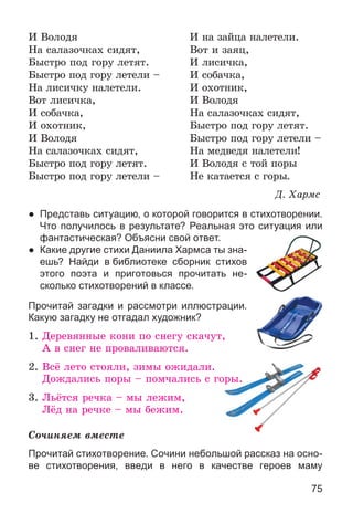 75
È Âîëîäÿ È íà çàéöà íàëåòåëè.
Íà ñàëàçî÷êàõ ñèäÿò, Âîò è çàÿö,
Áûñòðî ïîä ãîðó ëåòÿò. È ëèñè÷êà,
Áûñòðî ïîä ãîðó ëåòåëè – È ñîáà÷êà,
Íà ëèñè÷êó íàëåòåëè. È îõîòíèê,
Âîò ëèñè÷êà, È Âîëîäÿ
È ñîáà÷êà, Íà ñàëàçî÷êàõ ñèäÿò,
È îõîòíèê, Áûñòðî ïîä ãîðó ëåòÿò.
È Âîëîäÿ Áûñòðî ïîä ãîðó ëåòåëè –
Íà ñàëàçî÷êàõ ñèäÿò, Íà ìåäâåäÿ íàëåòåëè!
Áûñòðî ïîä ãîðó ëåòÿò. È Âîëîäÿ ñ òîé ïîðû
Áûñòðî ïîä ãîðó ëåòåëè – Íå êàòàåòñÿ ñ ãîðû.
Ä. Õàðìñ
● Представь ситуацию, о которой говорится в стихотворении.
Что получилось в результате? Реальная это ситуация или
фантастическая? Объясни свой ответ.
● Какие другие стихи Даниила Хармса ты зна-
ешь? Найди в библиотеке сборник стихов
этого поэта и приготовься прочитать не-
сколько стихотворений в классе.
Прочитай загадки и рассмотри иллюстрации.
Какую загадку не отгадал художник?
1. Äåðåâÿííûå êîíè ïî ñíåãó ñêà÷óò,
À â ñíåã íå ïðîâàëèâàþòñÿ.
2. Âñё ëåòî ñòîÿëè, çèìû îæèäàëè.
Äîæäàëèñü ïîðû – ïîì÷àëèñü ñ ãîðû.
3. Ëüёòñÿ ðå÷êà – ìû ëåæèì,
Ëёä íà ðå÷êå – ìû áåæèì.
Ñî÷èíÿåì âìåñòå
Прочитай стихотворение. Сочини небольшой рассказ на осно-
ве стихотворения, введи в него в качестве героев маму
 