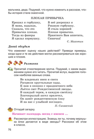 76
мальчика, деда. Подумай, что нужно изменить в рассказе, что-
бы история стала сказочной.
ÏËÎÕÀß ÏÐÈÂÛ×ÊÀ
Êðîøèë ÿ ãîðáóøêó, Â íåё äîêðîøèë ÿ
È ìàìà, âçäûõàÿ, Ðæàíóþ ãîðáóøêó.
Ñêàçàëà, ÷òî ýòî È ñòàëà õîðîøåé
Ïðèâû÷êà ïëîõàÿ. Ïëîõàÿ ïðèâû÷êà.
Òîãäà èç ôàíåðû Ïðèÿòíîãî Âàì àïïåòèòà,
ß ñäåëàë êîðìóøêó. Ñèíè÷êà!
Ñ. Ìàõîòèí
Äàâàé îáñóäèì
Что изменяет оценку наших действий? Приведи примеры,
когда одни и те же действия могли рассматриваться как хоро-
шие и плохие.
Ðàçìèíêà
Прочитай стихотворение молча. Подумай, с каким выра-
жением нужно его читать. Прочитай вслух, выделяя голо-
сом наиболее важные слова.
Âî âëàäåíüÿõ èíåÿ è ñíåãà
Ðàñöâåëè õðóñòàëüíûå ñàäû.
Ê íàì â îêîøêî ñ ïðàçäíè÷íîãî íåáà
Ëüёòñÿ ñâåò Ðîæäåñòâåíñêîé çâåçäû.
Â êàæäûé òåðåì, â êàæäóþ ñâåòёëêó
Çëàòîêðûëûé àíãåë ïðèëåòåë,
Îí çàæёã ðîæäåñòâåíñêóþ ёëêó
È íà íàñ ñ óëûáêîé ïîãëÿäåë.
Ï. Ñèíÿâñêèé
Отгадай загадку.
Íà÷èíàåò êàëåíäàðü ìåñÿö ñ èìåíåì ...
Рассмотри иллюстрацию. Знаешь ли ты, почему верхуш-
ка ёлки делается в виде звезды? Расскажи об этом
в классе.
 