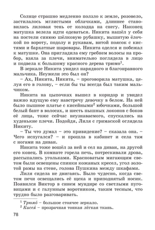 78
Ñîëíöå ñòðàøíî ìåäëåííî ïîëçëî ê çåìëå, ðîçîâåëî,
çàñòèëàëîñü ìãëèñòûìè îáëà÷êàìè, äëèííåå ñòàíî-
âèëàñü ëèëîâàÿ òåíü îò êîëîäöà íà ñíåãó. Íàêîíåö
ìàòóøêà âåëåëà èäòè îäåâàòüñÿ. Íèêèòà íàøёë ó ñåáÿ
íà ïîñòåëè ñèíþþ øёëêîâóþ ðóáàøêó, âûøèòóþ ёëî÷-
êîé ïî âîðîòó, ïîäîëó è ðóêàâàì, âèòîé ïîÿñîê ñ êèñ-
òÿìè è áàðõàòíûå øàðîâàðû. Íèêèòà îäåëñÿ è ïîáåæàë
ê ìàòóøêå. Îíà ïðèãëàäèëà åìó ãðåáíåì âîëîñû íà ïðî-
áîð, âçÿëà çà ïëå÷è, âíèìàòåëüíî ïîãëÿäåëà â ëèöî
è ïîäâåëà ê áîëüøîìó êðàñíîãî äåðåâà òðþìî1.
Â çåðêàëå Íèêèòà óâèäåë íàðÿäíîãî è áëàãîíðàâíîãî
ìàëü÷èêà. Íåóæåëè ýòî áûë îí?
– Àõ, Íèêèòà, Íèêèòà, – ïðîãîâîðèëà ìàòóøêà, öå-
ëóÿ åãî â ãîëîâó, – åñëè áû òû âñåãäà áûë òàêèì ìàëü-
÷èêîì.
Íèêèòà íà öûïî÷êàõ âûøåë â êîðèäîð è óâèäåë
âàæíî èäóùóþ åìó íàâñòðå÷ó äåâî÷êó â áåëîì. Íà íåé
áûëî ïûøíîå ïëàòüå ñ êèñåéíûìè2 þáî÷êàìè, áîëüøîé
áåëûé áàíò â âîëîñàõ, è øåñòü ïûøíûõ ëîêîíîâ ñ áîêîâ
åё ëèöà, òîæå ñåé÷àñ íåóçíàâàåìîãî, ñïóñêàëèñü íà
õóäåíüêèå ïëå÷è. Ïîäîéäÿ, Ëèëÿ ñ ãðèìàñêîé îãëÿäåëà
Íèêèòó.
– Òû ÷òî äóìàë – ýòî ïðèâèäåíèå? – ñêàçàëà îíà. –
×åãî èñïóãàëñÿ? – è ïðîøëà â êàáèíåò è ñåëà òàì
ñ íîãàìè íà äèâàí.
Íèêèòà òîæå âîøёë çà íåé è ñåë íà äèâàí, íà äðóãîé
åãî êîíåö. Â êîìíàòå ãîðåëà ïå÷ü, ïîòðåñêèâàëè äðîâà,
ðàññûïàëèñü óãîëüêàìè. Êðàñíîâàòûì ìèãàþùèì ñâå-
òîì áûëè îñâåùåíû ñïèíêè êîæàíûõ êðåñåë, óãîë çîëî-
òîé ðàìû íà ñòåíå, ãîëîâà Ïóøêèíà ìåæäó øêàôàìè.
Ëèëÿ ñèäåëà íå äâèãàÿñü. Áûëî ÷óäåñíî, êîãäà ñâå-
òîì ïå÷è îñâåùàëèñü åё ùåêà è ïðèïîäíÿòûé íîñèê.
Ïîÿâèëñÿ Âèêòîð â ñèíåì ìóíäèðå ñî ñâåòëûìè ïóãî-
âèöàìè è ñ ãàëóííûì âîðîòíèêîì, òàêèì òåñíûì, ÷òî
òðóäíî áûëî ðàçãîâàðèâàòü.
1 Òðþìî – áîëüøîå ñòîÿ÷åå çåðêàëî.
2 Êèñåÿ – ïðîçðà÷íàÿ òîíêàÿ ëёãêàÿ òêàíü.
 