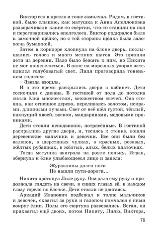 79
Âèêòîð ñåë â êðåñëî è òîæå çàìîë÷àë. Ðÿäîì, â ãîñòè-
íîé, áûëî ñëûøíî, êàê ìàòóøêà è Àííà Àïîëëîíîâíà
ðàçâîðà÷èâàëè êàêèå-òî ñâёðòêè, ÷òî-òî ñòàâèëè íà ïîë
è ïåðåãîâàðèâàëèñü âïîëãîëîñà. Âèêòîð ïîäêðàëñÿ áûëî
ê çàìî÷íîé ùёëêå, íî ñ òîé ñòîðîíû ùёëêà áûëà çàëî-
æåíà áóìàæêîé.
Çàòåì â êîðèäîðå õëîïíóëà íà áëîêå äâåðü, ïîñëû-
øàëèñü ãîëîñà è ìíîãî ìåëêèõ øàãîâ. Ýòî ïðèøëè
äåòè èç äåðåâíè. Íàäî áûëî áåæàòü ê íèì, íî Íèêèòà
íå ìîã ïîøåâåëèòüñÿ. Â îêíå íà ìîðîçíûõ óçîðàõ çàòå-
ïëèëñÿ ãîëóáîâàòûé ñâåò. Ëèëÿ ïðîãîâîðèëà òîíåíü-
êèì ãîëîñîì:
– Çâåçäà âçîøëà.
È â ýòî âðåìÿ ðàñêðûëèñü äâåðè â êàáèíåò. Äåòè
ñîñêî÷èëè ñ äèâàíà. Â ãîñòèíîé îò ïîëà äî ïîòîëêà
ñèÿëà ёëêà ìíîæåñòâîì, ìíîæåñòâîì ñâå÷åé. Îíà ñòî-
ÿëà, êàê îãíåííîå äåðåâî, ïåðåëèâàÿñü çîëîòîì, èñêðà-
ìè, äëèííûìè ëó÷àìè. Ñâåò îò íåё øёë ãóñòîé, òёïëûé,
ïàõíóùèé õâîåé, âîñêîì, ìàíäàðèíàìè, ìåäîâûìè ïðÿ-
íèêàìè.
Äåòè ñòîÿëè íåïîäâèæíî, ïîòðÿñёííûå. Â ãîñòèíîé
ðàñêðûëèñü äðóãèå äâåðè, è, òåñíÿñü ê ñòåíêå, âîøëè
äåðåâåíñêèå ìàëü÷èêè è äåâî÷êè. Âñå îíè áûëè áåç
âàëåíîê, â øåðñòÿíûõ ÷óëêàõ, â êðàñíûõ, ðîçîâûõ,
æёëòûõ ðóáàøêàõ, â æёëòûõ, àëûõ, áåëûõ ïëàòî÷êàõ.
Òîãäà ìàòóøêà çàèãðàëà íà ðîÿëå ïîëüêó. Èãðàÿ,
îáåðíóëà ê ёëêå óëûáàþùååñÿ ëèöî è çàïåëà:
Æóðàâëèíû äîëãè íîãè
Íå íàøëè ïóòè-äîðîãè...
Íèêèòà ïðîòÿíóë Ëèëå ðóêó. Îíà äàëà åìó ðóêó è ïðî-
äîëæàëà ãëÿäåòü íà ñâå÷è, â ñèíèõ ãëàçàõ åё, â êàæäîì
ãëàçó ãîðåëî ïî ёëî÷êå. Äåòè ñòîÿëè íå äâèãàÿñü.
Àðêàäèé Èâàíîâè÷ ïîäáåæàë ê òîëïå ìàëü÷èêîâ
è äåâî÷åê, ñõâàòèë çà ðóêè è ãàëîïîì ïîì÷àëñÿ ñ íèìè
âîêðóã ёëêè. Ïîëû åãî ñþðòóêà ðàçâåâàëèñü. Áåãàÿ, îí
ïðèõâàòèë åùё äâîèõ, ïîòîì Íèêèòó, Ëèëþ, Âèêòîðà,
 