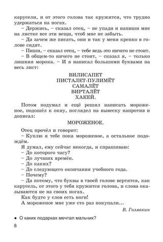 8
êàðóñåëè, è îò ýòîãî ãîëîâà òàê êðóæèòñÿ, ÷òî òðóäíî
óäåðæàòüñÿ íà íîãàõ.
– Äåðæèñü, – ñêàçàë îòåö, – íå óïàäè è íàïèøè ìíå
íà ëèñòêå âñå ýòè âåùè, ÷òîá ìíå íå çàáûòü.
– Äà çà÷åì æå ïèñàòü, îíè è òàê ó ìåíÿ êðåïêî â ãî-
ëîâå ñèäÿò.
– Ïèøè, – ñêàçàë îòåö, – òåáå âåäü ýòî íè÷åãî íå ñòîèò.
– Â îáùåì-òî íè÷åãî íå ñòîèò, – ñêàçàë ÿ, – òîëüêî
ëèøíÿÿ ìîðîêà. – È ÿ íàïèñàë áîëüøèìè áóêâàìè íà
âåñü ëèñò:
ÂÈËÈÑÀÏÅÒ
ÏÈÑÒÀËÅÒ-ÏÓËÈÌЁÒ
ÑÀÌÀËЁÒ
ÂÈÐÒÀËЁÒ
ÕÀÊÅÉ.
Ïîòîì ïîäóìàë è åùё ðåøèë íàïèñàòü ìîðîæå-
íîå, ïîäîøёë ê îêíó, ïîãëÿäåë íà âûâåñêó íàïðîòèâ è
äîïèñàë:
ÌÎÐÎÆÅÍÎÅ.
Îòåö ïðî÷ёë è ãîâîðèò:
– Êóïëþ ÿ òåáå ïîêà ìîðîæåíîå, à îñòàëüíîå ïîäî-
æäёì.
ß äóìàë, åìó ñåé÷àñ íåêîãäà, è ñïðàøèâàþ:
– Äî êîòîðîãî ÷àñó?
– Äî ëó÷øèõ âðåìёí.
– Äî êàêèõ?
– Äî ñëåäóþùåãî îêîí÷àíèÿ ó÷åáíîãî ãîäà.
– Ïî÷åìó?
– Äà ïîòîìó, ÷òî áóêâû â òâîåé ãîëîâå âåðòÿòñÿ, êàê
êàðóñåëü, îò ýòîãî ó òåáÿ êðóæèòñÿ ãîëîâà, è ñëîâà îêà-
çûâàþòñÿ íå íà ñâîèõ íîãàõ.
Êàê áóäòî ó ñëîâ åñòü íîãè!
À ìîðîæåíîå ìíå óæå ñòî ðàç ïîêóïàëè...
Â. Ãîëÿâêèí
● О каких подарках мечтал мальчик?
 