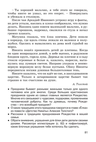 81
– Òû õîðîøèé ìàëü÷èê, ÿ òåáå ýòîãî íå ãîâîðèëà,
÷òîáû íèêòî íå óçíàë, íî ýòî ñåêðåò. – Ïîâåðíóëàñü
è óáåæàëà â ñòîëîâóþ.
Ïîñëå ÷àÿ Àðêàäèé Èâàíîâè÷ óñòðîèë èãðó â ôàíòû,
íî äåòè óñòàëè, íàåëèñü è ïëîõî ñîîáðàæàëè, ÷òî íóæíî
äåëàòü. Íàêîíåö îäèí ñîâñåì ìàëåíüêèé ìàëü÷èê, â ðó-
áàøêå ãîðîøêîì, çàäðåìàë, ñâàëèëñÿ ñî ñòóëà è íà÷àë
ãðîìêî ïëàêàòü.
Ìàòóøêà ñêàçàëà, ÷òî ёëêà êîí÷åíà. Äåòè ïîøëè
â êîðèäîð, ãäå âäîëü ñòåíû ëåæàëè èõ âàëåíêè è ïîëó-
øóáêè. Îäåëèñü è âûâàëèëèñü èç äîìà âñåé ãóðüáîé íà
ìîðîç.
Íèêèòà ïîøёë ïðîâîæàòü äåòåé äî ïëîòèíû. Êîãäà
îí îäèí âîçâðàùàëñÿ äîìîé, â íåáå âûñîêî, â ðàäóæíîì
áëåäíîì êðóãå, ãîðåëà ëóíà. Äåðåâüÿ íà ïëîòèíå è â ñàäó
ñòîÿëè îãðîìíûå è áåëûå è, êàçàëîñü, âûðîñëè, âûòÿ-
íóëèñü ïîä ëóííûì ñâåòîì. Íàïðàâî óõîäèëà â íåèìî-
âåðíóþ ìîðîçíóþ ìãëó áåëàÿ ïóñòûíÿ. Ñáîêó Íèêèòû
ïåðåäâèãàëà íîãàìè äëèííàÿ áîëüøåãîëîâàÿ òåíü.
Íèêèòå êàçàëîñü, ÷òî îí èäёò âî ñíå, â çàêîëäîâàííîì
öàðñòâå. Òîëüêî â çà÷àðîâàííîì öàðñòâå áûâàåò òàê
ñòðàííî è òàê ñ÷àñòëèâî íà äóøå.
À. Òîëñòîé
● Праздники бывают разными: важными только для одного
человека или для многих. Среди больших христианских
праздников одним из самых главных является Рождество.
Многие его связывают с чудесами, подарками, проявлением
человеческой доброты. Как ты думаешь, почему Рожде-
ство – это всеобщий праздник?
● О каких традициях этого праздника говорится в главе «Ёлка»
из повести «Детство Никиты» Алексея Толстого?
● Расскажи о традициях празднования Рождества в вашей
семье.
● Обрати внимание, украшения для ёлки дети делали своими
руками. Рассмотри иллюстрации (с. 82) и пофантазируй,
какие ёлочные украшения тебе хотелось бы сделать.
 