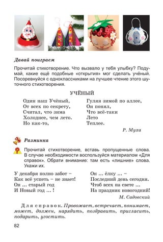 82
Äàâàé ïîèãðàåì
Прочитай стихотворение. Что вызвало у тебя улыбку? Поду-
май, какие ещё подобные «открытия» мог сделать учёный.
Посоревнуйся с одноклассниками на лучшее чтение этого шу-
точного стихотворения.
Ó×ЁÍÛÉ
Îäèí íàø Ó÷ёíûé, Ãóëÿÿ çèìîé ïî àëëåå,
Îò âñåõ ïî ñåêðåòó, Îí ïîíÿë,
Ñ÷èòàë, ÷òî çèìà ×òî âñё-òàêè
Õîëîäíåå, ÷åì ëåòî. Ëåòî
Íî êàê-òî, Òåïëåå.
Ð. Ìóõà
Ðàçìèíêà
Прочитай стихотворение, вставь пропущенные слова.
В случае необходимости воспользуйся материалом «Для
справок». Обрати внимание: там есть «лишние» слова.
Укажи их.
Ó äåêàáðÿ ïîëíî çàáîò – Îí ... ёëêó ... –
Êàê âñё óñïåòü – íå çíàåò! Ïîñëåäíèé äåíü ñåãîäíÿ.
Îí ... ñòàðûé ãîä ×òîá âñåõ íà ñâåòå ...
È Íîâûé ãîä ... ! Íà ïðàçäíèê íîâîãîäíèé!
Ì. Ñàäîâñêèé
Ä ë ÿ ñ ï ð à â î ê. Ïðîâîæàåò, âñòðå÷àåò, ïîíèìàåò,
ìîæåò, äîëæåí, íàðÿäèòü, ïîçäðàâèòü, ïðèãëàñèòü,
ïîäàðèòü, óãîñòèòü.
 