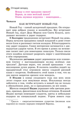 83
Отгадай загадку.
Âñþäó â ýòîò ïðàçäíèê ãðîõîò!
Âçðûâ, çà íèì âåñёëûé õîõîò!
Î÷åíü øóìíàÿ èãðóøêà – íîâîãîäíÿÿ...
×èòàåì
ÊÀÊ ÂÑÒÐÅ×ÀÞÒ ÍÎÂÛÉ ÃÎÄ
Íîâûé Ãîä – ñàìûé çàãàäî÷íûé ïðàçäíèê. Îí îòêðû-
âàåò ìèð äîáðûõ ñêàçîê è âîëøåáñòâà. Âñå âñòðå÷àþò
Íîâûé ãîä, æäóò Äåäà Ìîðîçà èëè Ñàíòà Êëàóñà, çàãà-
äûâàþò æåëàíèÿ è äàðÿò ïîäàðêè.
Â Áîëãàðèè òðàäèöèîííî âñòðå÷àþò Íîâûé ãîä äîìà.
Ïåðåä íà÷àëîì ïðàçäíèêà ñàìûé ìëàäøèé â äîìå ñòîèò
âîçëå ёëêè è ðàñïåâàåò ãîñòÿì êîëÿäêè. Â áëàãîäàðíîñòü
åìó äàðÿò ïîäàðêè. Ñàìîå èíòåðåñíîå íà÷èíàåòñÿ ñ äâå-
íàäöàòûì óäàðîì ÷àñîâ. Â ýòî âðåìÿ â äîìàõ íà ìãíîâå-
íèå ãàñíåò ñâåò äëÿ íîâîãîäíèõ ïîöåëóåâ. Òîëüêî ïîñëå
ýòîãî õîçÿéêà íà÷èíàåò ðàçðåçàòü ïèðîã ñ çàïå÷ёííûìè
â íёì ñþðïðèçàìè.
Ìàëåíüêèì äàò÷àíàì äàðÿò äåðåâÿííóþ èëè ïëþøå-
âóþ ёëî÷êó ñ âûãëÿäûâàþùèì èç-ïîä çåëёíûõ ëàï
òðîëëåì1. Äàò÷àíå âåðÿò, ÷òî ëåñíîé ïðîêàçíèê – ýòî
âîïëîùåíèå äóøè äåðåâà. Â ïîëíî÷ü õîçÿéêà ïîäàёò íà
ïðàçäíè÷íûé ñòîë îãðîìíóþ ìèñêó ñëàäêîé ðèñîâîé
êàøè ñ ñåêðåòîì. Îñîáåííîñòü ýòîé êàøè â òîì, ÷òî íà
äíî ìèñêè çàïðÿòàí îðåøåê èëè ìèíäàëü.
Â Èòàëèè â êîíöå óõîäÿùåãî ãîäà èçî âñåõ îêîí
ëåòÿò ñòàðûå èëè íåíóæíûå âåùè. Èòàëüÿíöû âñåãäà
çàáîòÿòñÿ î òîì, ÷òîáû âñòóïèòü â íîâûé ãîä íå òîëüêî
â îáíîâëёííîì äîìå, íî è ïðèîäåâøèñü âî âñå íîâîå.
Æèòåëè ñåâåðíîé Èíäèè óêðàøàþò ñåáÿ öâåòàìè ðîçî-
âûõ, êðàñíûõ, ôèîëåòîâûõ èëè áåëûõ îòòåíêîâ. Â þæíîé
Èíäèè ìàòåðè ïîìåùàþò ñëàäîñòè, öâåòû è íåáîëüøèå
ïîäàðêè íà ñïåöèàëüíûé ïîäíîñ. Óòðîì íîâîãî ãîäà
1 Òðîëëü – ñâåðõúåñòåñòâåííîå ñóùåñòâî (âåëèêàí èëè
êàðëèê) èç ñêàçîê íàðîäîâ ñåâåðíîé Åâðîïû.
 
